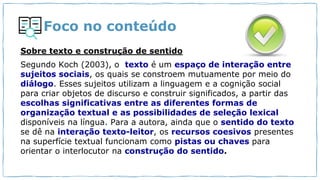 Foco no conteúdo
Sobre texto e construção de sentido
Segundo Koch (2003), o texto é um espaço de interação entre
sujeitos sociais, os quais se constroem mutuamente por meio do
diálogo. Esses sujeitos utilizam a linguagem e a cognição social
para criar objetos de discurso e construir significados, a partir das
escolhas significativas entre as diferentes formas de
organização textual e as possibilidades de seleção lexical
disponíveis na língua. Para a autora, ainda que o sentido do texto
se dê na interação texto-leitor, os recursos coesivos presentes
na superfície textual funcionam como pistas ou chaves para
orientar o interlocutor na construção do sentido.
 