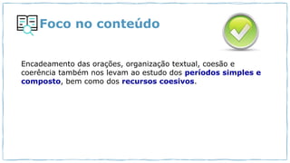 Foco no conteúdo
Encadeamento das orações, organização textual, coesão e
coerência também nos levam ao estudo dos períodos simples e
composto, bem como dos recursos coesivos.
 
