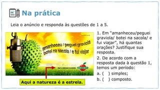 Na prática
Leia o anúncio e responda às questões de 1 a 5.
1. Em “amanheceu/peguei
graviola/ botei na sacola/ e
fui viajar”, há quantas
orações? Justifique sua
resposta.
2. De acordo com a
resposta dada à questão 1,
temos um período:
a. ( ) simples;
b. ( ) composto.
Aqui a natureza é a estrela.
 