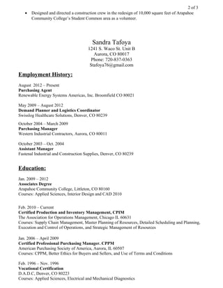 2 of 3
• Designed and directed a construction crew in the redesign of 10,000 square feet of Arapahoe
Community College’s Student Common area as a volunteer.
Sandra Tafoya
1241 S. Waco St. Unit B
Aurora, CO 80017
Phone: 720-837-0363
Stafoya76@gmail.com
Employment History:
August 2012 – Present
Purchasing Agent
Renewable Energy Systems Americas, Inc. Broomfield CO 80021
May 2009 – August 2012
Demand Planner and Logistics Coordinator
Swisslog Healthcare Solutions, Denver, CO 80239
October 2004 – March 2009
Purchasing Manager
Western Industrial Contractors, Aurora, CO 80011
October 2003 – Oct. 2004
Assistant Manager
Fastenal Industrial and Construction Supplies, Denver, CO 80239
Education:
Jan. 2009 – 2012
Associates Degree
Arapahoe Community College, Littleton, CO 80160
Courses: Applied Sciences, Interior Design and CAD 2010
Feb. 2010 – Current
Certified Production and Inventory Management, CPIM
The Association for Operations Management, Chicago IL 60631
Courses: Supply Chain Management, Master Planning of Resources, Detailed Scheduling and Planning,
Execution and Control of Operations, and Strategic Management of Resources
Jan. 2006 – April 2009
Certified Professional Purchasing Manager. CPPM
American Purchasing Society of America, Aurora, IL 60507
Courses: CPPM, Better Ethics for Buyers and Sellers, and Use of Terms and Conditions
Feb. 1996 – Nov. 1996
Vocational Certification
D.A.D.C, Denver, CO 80223
Courses: Applied Sciences, Electrical and Mechanical Diagnostics
 