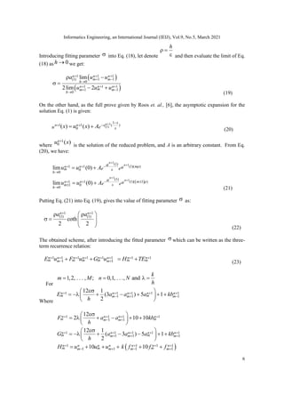 Informatics Engineering, an International Journal (IEIJ), Vol.9, No.5, March 2021
6
Introducing fitting parameter  into Eq. (18), let denote
h
 
 and then evaluate the limit of Eq.
(18) as 0
h  we get:
 
 
1 1 1
1 1
(1)
0
1 1 1
1 1
0
lim
2lim 2
n n n
m m
h
n n n
m
m m
h
a u u
u u u
  
 

  
 

 
 
 
(19)
On the other hand, as the full prove given by Roos et. al., [6], the asymptotic expansion for the
solution Eq. (1) is given:
1
(1)
1
1 ( )
1
0
( ) ( )
n x
n a
n
u e
x u x A
 
 


  (20)
where
1
0 ( )
n
u x

is the solution of the reduced problem, and A is an arbitrary constant. From Eq.
(20), we have:
 
1
1
1
1
(1)
(1)( )
1 1
0
0
(1)
(1)( 1 )
1 1
1 0
0
lim (0)
lim (0)
n
n
n
n
m
n n
m
h
m
n n
m
h
a a
e e
a a
e e
u u A
u u A




 
 


  
 



 
 
(21)
Putting Eq. (21) into Eq. (19), gives the value of fitting parameter  as:
1 1
(1) (1)
coth
2 2
n n
a a
 
 
 
   
  (22)
The obtained scheme, after introducing the fitted parameter  which can be written as the three-
term recurrence relation:
1 1 1 1 1 1 1 1
1 1
n n n n n n n n
m m m m m m
m m
E u F u G u H TE
       
 
   
(23)
For
1,2, . . . , ; 0,1, . . ., and
k
m M n N
h
   
Where
1 1 1 1 1
1 1 1
12 1
(3 ) 5 1
2
n n n n n
m m
m m m
E a a a kb
h
    
  

 
      
 
 
1 1 1 1
1 1
12
2 10 10
n n n n
m m
m m
F a a kb
h
   
 

 
     
 
 
1 1 1 1 1
1 1 1
12 1
( 3 ) 5 1
2
n n n n n
m m
m m m
G a a a kb
h
    
  

 
      
 
 
 
1 1 1 1
1 1 1 1
10 10
n n n n n n n
m m m
m m m m
H u u u k f f f
   
   
     
 