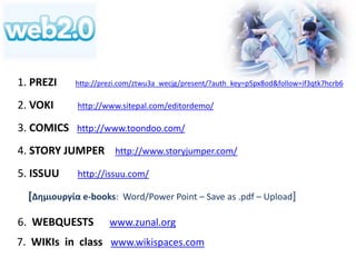 1. PREZI http://prezi.com/ztwu3a_wecjg/present/?auth_key=p5px8od&follow=if3qtk7hcrb6 
2. VOKI http://www.sitepal.com/editordemo/ 
3. COMICS http://www.toondoo.com/ 
4. STORY JUMPER http://www.storyjumper.com/ 
5. ISSUU http://issuu.com/ 
[Δημιουργία e-books: Word/Power Point – Save as .pdf – Upload] 
6. WEBQUESTS www.zunal.org 
7. WIKIs in class www.wikispaces.com 
 