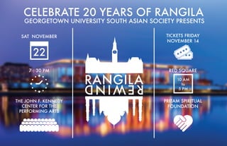22
SAT NOVEMBER
7 : 30 PM
THE JOHN F. KENNEDY
CENTER FOR THE
PERFORMING ARTS
TICKETS FRIDAY
NOVEMBER 14
RED SQUARE
CELEBRATE 20 YEARS OF RANGILA
PRITAM SPIRITUAL
FOUNDATION
10 AM
to
5 PM
GEORGETOWN UNIVERSITY SOUTH ASIAN SOCIETY PRESENTS
 