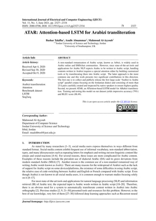 International Journal of Electrical and Computer Engineering (IJECE)
Vol. 11, No. 3, June 2021, pp. 2327∼2334
ISSN: 2088-8708, DOI: 10.11591/ijece.v11i3.pp2327-2334 r 2327
ATAR: Attention-based LSTM for Arabizi transliteration
Bashar Talafha1
, Analle Abuammar2
, Mahmoud Al-Ayyoub3
1,3
Jordan University of Science and Technology, Jordan
2
University of Southampton, UK
Article Info
Article history:
Received Apr 4, 2020
Revised Sep 30, 2020
Accepted Oct 9, 2020
Keywords:
Arabizi transliteration
Attention
Benchmark dataset
LSTM
Seq2seq
ABSTRACT
A non-standard romanization of Arabic script, known as Arbizi, is widely used in
Arabic online and SMS/chat communities. However, since state-of-the-art tools and
applications for Arabic NLP expects Arabic to be written in Arabic script, handling
contents written in Arabizi requires a special attention either by building customized
tools or by transliterating them into Arabic script. The latter approach is the more
common one and this work presents two significant contributions in this direction.
The first one is to collect and publicly release the first large-scale “Arabizi to Arabic
script” parallel corpus focusing on the Jordanian dialect and consisting of more than
25 k pairs carefully created and inspected by native speakers to ensure highest quality.
Second, we present ATAR, an ATtention-based LSTM model for ARabizi translitera-
tion. Training and testing this model on our dataset yields impressive accuracy (79%)
and BLEU score (88.49).
This is an open access article under the CC BY-SA license.
Corresponding Author:
Mahmoud Al-Ayyoub
Department of Computer Science
Jordan University of Science and Technology
Irbid, Jordan
Email: maalshbool@just.edu.jo
1. INTRODUCTION
As stated by many researchers [1–3], social media users express themselves in ways different from
standard format. Social media content exhibit frequent use of informal vocabulary, non-standard abbreviation,
typos, and many idiosyncrasies such as repeating letters for emphasis and writing out non-linguistic content like
emojis and sound reactions [4–6]. For several reasons, these issues are more complicated for Arabic content.
Examples of these reasons include the prevalent use of dialectal Arabic (DA) and its grave deviations from
modern standard Arabic (MSA) [7]. Another reason is the common use of a non-standard romanized way of
writing Arabic words known as Arabizi. There are many reasons for the widespread of Arabizi such as the lack
of support for Arabic script on some devices/platforms, the existence of some difficulties in using Arabic script,
the relative ease of code-switching between Arabizi and English or French compared with Arabic script. Even
though Arabizi is not known to all social media users, it is common enough to warrant studies focusing solely
on it [8–17].
For most state-of-the-art tools and applications for natural language processing (NLP) and information
retrieval (IR) of Arabic text, the expected input is Arabic words written in Arabic script [18–20]. Therefore,
there is an obvious need for a system to automatically transliterate content written in Arabizi into Arabic
orthography [2]. Previous studies [2, 9, 21–30] presented tools and resources for this problem. However, to the
best of our knowledge, very few of them [27–30] followed deep learning approaches such as Recurrent neural
Journal homepage: http://ijece.iaescore.com
 
