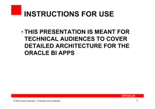 INSTRUCTIONS FOR USE

         • THIS PRESENTATION IS MEANT FOR
           TECHNICAL AUDIENCES TO COVER
           DETAILED ARCHITECTURE FOR THE
           ORACLE BI APPS




© 2008 Oracle Corporation – Proprietary and Confidential   1
 