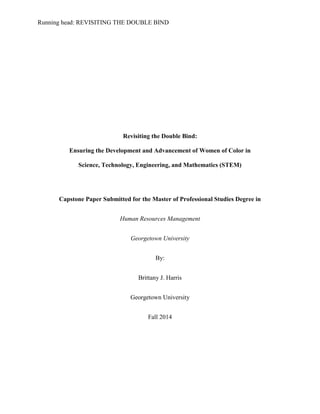 Running head: REVISITING THE DOUBLE BIND
Revisiting the Double Bind:
Ensuring the Development and Advancement of Women of Color in
Science, Technology, Engineering, and Mathematics (STEM)
Capstone Paper Submitted for the Master of Professional Studies Degree in
Human Resources Management
Georgetown University
By:
Brittany J. Harris
Georgetown University
Fall 2014
 