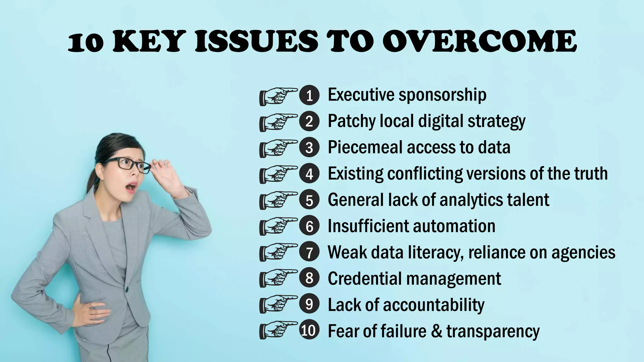 10 KEY ISSUES TO OVERCOME
Executive sponsorship
Patchy local digital strategy
Piecemeal access to data
Existing conflicting versions of the truth
General lack of analytics talent
Insufficient automation
Weak data literacy, reliance on agencies
Credential management
Lack of accountability
Fear of failure & transparency
1
2
3
4
5
6
7
8
9
10
 