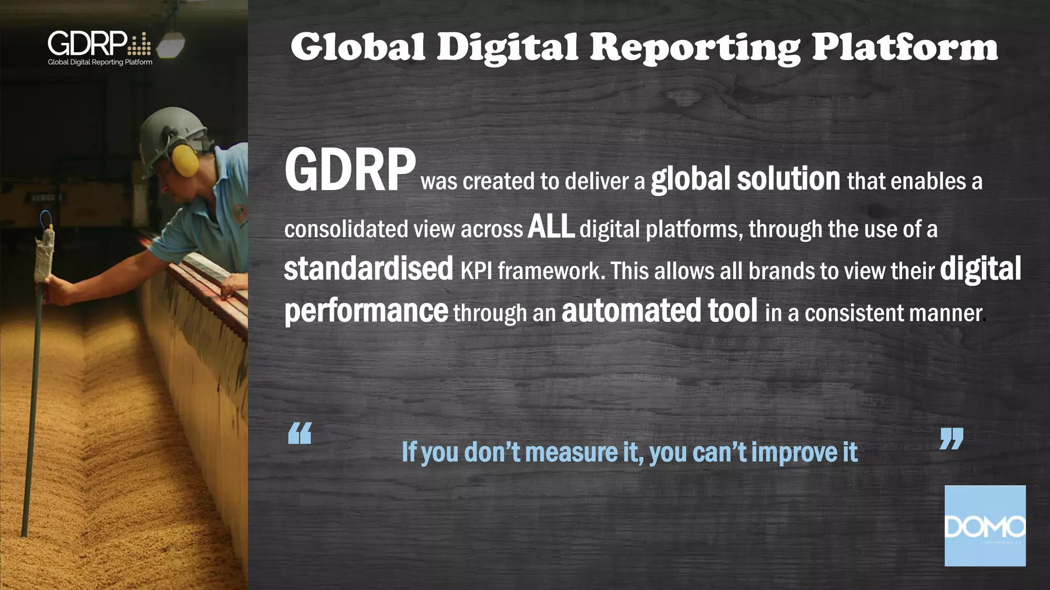 GDRPwas created to deliver a global solution that enables a
consolidated view across ALLdigital platforms, through the use of a
standardised KPI framework. This allows all brands to view their digital
performancethrough an automated tool in a consistent manner.
If you don’t measure it, you can’t improve it
“ ”
Global Digital Reporting Platform
 