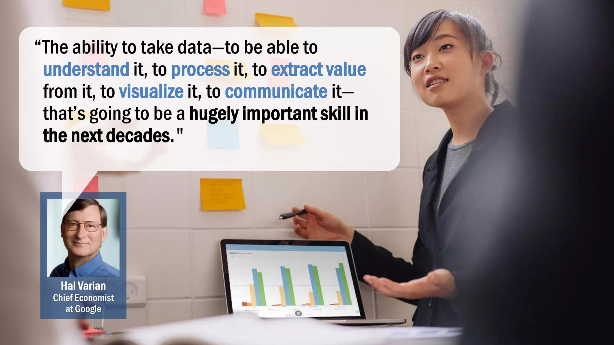 Hal Varian
Chief Economist
at Google
“The ability to take data—to be able to
understand it, to process it, to extract value
from it, to visualize it, to communicate it—
that’s going to be a hugely important skill in
the next decades."
 