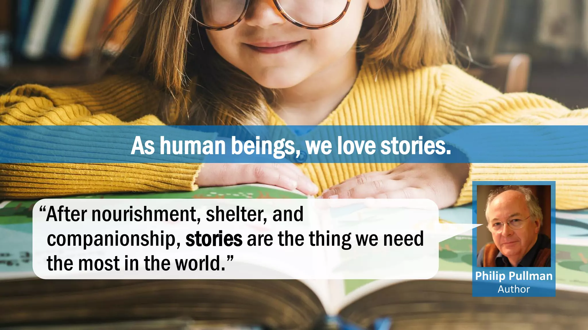 As human beings, we love stories.
Philip Pullman
Author
“After nourishment, shelter, and
companionship, stories are the thing we need
the most in the world.”
 