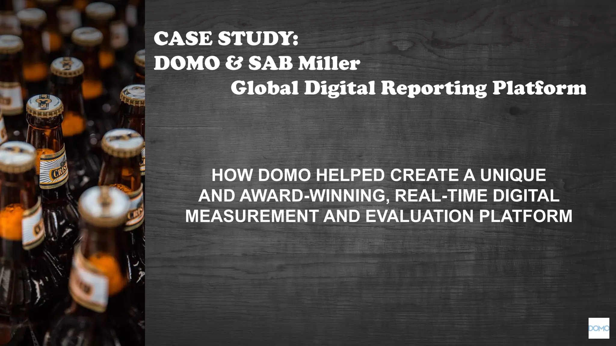 HOW DOMO HELPED CREATE A UNIQUE
AND AWARD-WINNING, REAL-TIME DIGITAL
MEASUREMENT AND EVALUATION PLATFORM
CASE STUDY:
DOMO & SAB Miller
Global Digital Reporting Platform
 