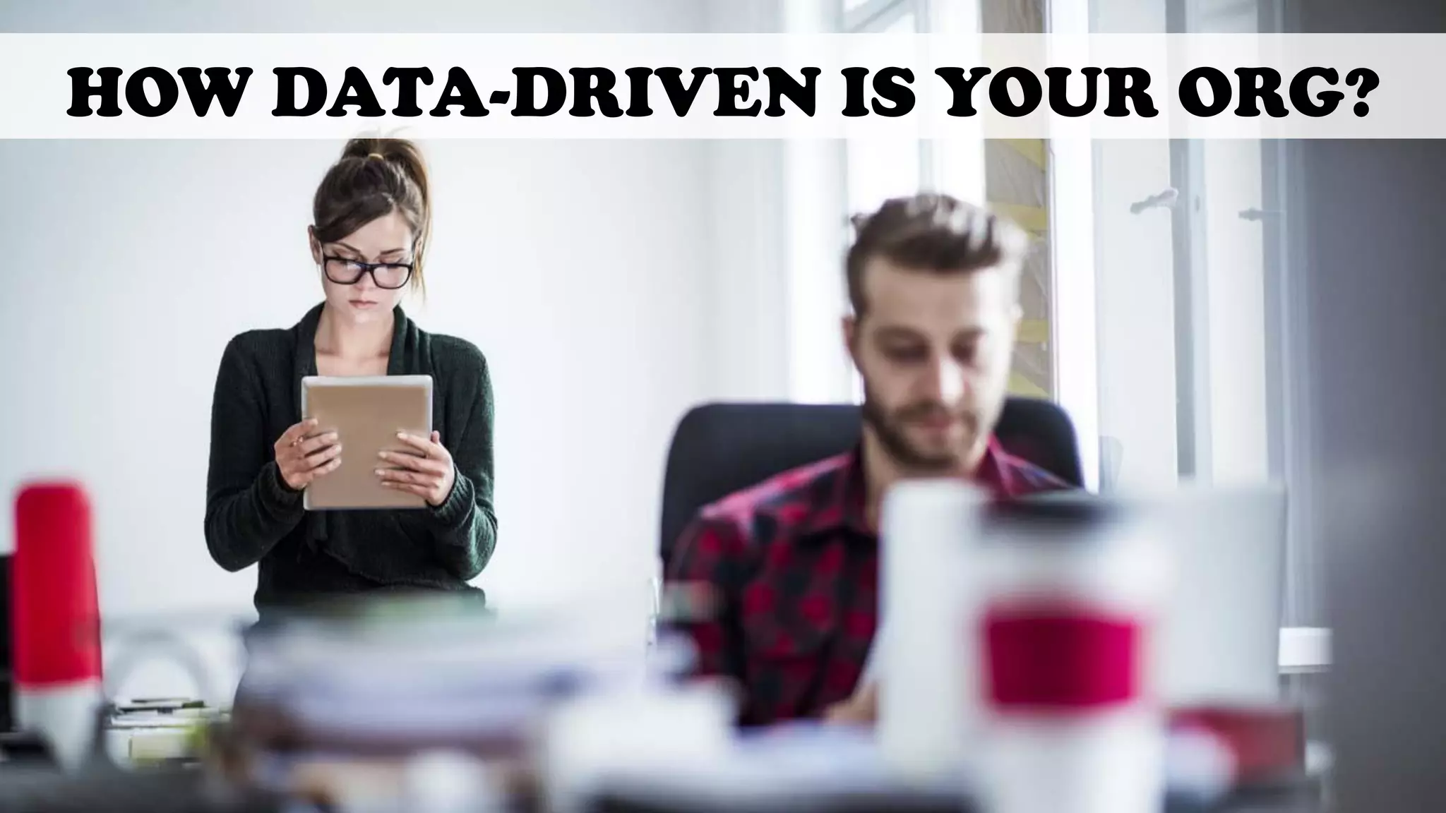 HOW DATA-DRIVEN IS YOUR ORG?
 