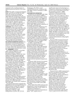 19544                        Federal Register / Vol. 74, No. 81 / Wednesday, April 29, 2009 / Notices

                                         integrated with a traditional grain-to-                 Washington, DC 20585; e-mail                          significantly improved technologies as
                                         ethanol production facility on the same                 AskNEPA@hq.doe.gov; telephone 202–                    compared to commercial technologies in
                                         site.                                                   586–4600; or leave a message at 1–800–                service in the United States at the time
                                         DATES: The public scoping period begins                 472–2756.                                             the guarantee is issued.’’ ABBK
                                         today, and will end on May 29, 2009.                    SUPPLEMENTARY INFORMATION:                            submitted a DOE loan guarantee
                                         DOE will consider all comments                             Background: In September 2007, DOE                 application on February 26, 2009.
                                         received or postmarked by May 29,                       granted an initial award to ABBK to                      Section 9003 of the 2008 Farm Bill is
                                         2009. DOE will consider late comments                   advance the conceptual design, initiate               intended to assist in the development
                                         to the extent practicable. DOE will hold                the permitting process, and support an                and construction of commercial-scale
                                         a public scoping meeting in Memorial                    environmental review under NEPA for                   biorefineries and the retrofitting of
                                         Hall at the Stevens County Courthouse,                  ABBK’s proposed biomass-to-ethanol                    existing facilities using eligible
                                         200 East 6th St., Hugoton, Kansas                       and energy facility near Hugoton,                     technology for the development of
                                         67951–2606, on May 19, 2009, from 6                     Kansas, pursuant to section 932 of                    advanced biofuels. ABBK has not
                                         p.m. to 8 p.m. DOE will give equal                      EPAct 2005. DOE requires completion of                submitted an application to the USDA
                                         weight to written and oral comments.                    the design, permitting, and                           RBC Biorefinery Assistance Program for
                                         ADDRESSES: Please direct written                        environmental review obligations prior                a loan guarantee under section 9003 of
                                         comments on the scope of the EIS to Ms.                 to deciding whether to co-fund the                    the 2008 Farm Bill. After the receipt and
                                         Kristin Kerwin at the U.S. Department                   construction and operation phase of the               review of an application, the RBC may
                                         of Energy, Golden Field Office, 1617                    project. The total anticipated cost of this           decide to provide a loan guarantee to
                                         Cole Boulevard, Golden, Colorado,                       initial work was $37.5 million of which               ABBK. The RBC would only do so if the
                                         80401. You also may contact Ms.                         DOE funded 40 percent ($15 million)                   application is for an eligible project that
                                         Kerwin by telephone at 303–275–4968,                    and ABBK provided 60 percent ($22.5                   provides for the development,
                                         by facsimile at 303–275–4790, or by e-                  million). For additional information on               construction, and retrofitting of
                                         mail at kristin.kerwin@go.doe.gov.                      section 932 of EPAct 2005 and details                 commercial biorefineries using eligible
                                         Please label envelopes and the subject                  regarding DOE’s competitive solicitation              technology.
                                         line of e-mails with the heading                        process for commercial-scale integrated
                                                                                                                                                          Previous Public Scoping Comments:
                                         ‘‘Abengoa EIS Scoping Comments.’’                       biorefineries, refer to the original NOI,
                                                                                                                                                       The Department received 14 scoping
                                         FOR FURTHER INFORMATION CONTACT: For                    (73 FR 50001 (Aug. 25, 2008)).
                                                                                                                                                       comments during the public scoping
                                         information on the proposed project,                       In DOE’s original NOI, the
                                                                                                                                                       period that ended on October 9, 2008,
                                         information on how to comment, or to                    Department announced its intent to
                                                                                                                                                       and received no comments after that
                                         receive a copy of the Draft EIS when it                 prepare an EIS for the Abengoa
                                                                                                                                                       date. Commenters expressed support for
                                         is issued, contact Ms. Kristin Kerwin by                Biorefinery Project. DOE indicated that
                                                                                                                                                       the proposed biorefinery project,
                                         any of the means described above under                  it was proposing to negotiate a second
                                                                                                                                                       suggested there would be no adverse
                                         the ‘‘ADDRESSES’’ section.                              financial assistance agreement for
                                                                                                                                                       environmental impacts from
                                            For further information on the DOE                   approximately $61 million for the final
                                                                                                                                                       constructing and operating the
                                         Office of Energy Efficiency and                         design, construction, and operation of
                                                                                                                                                       biorefinery, requested information, or
                                         Renewable Energy, Integrated                            the biomass-to-ethanol and energy
                                                                                                                                                       asked that DOE include certain analyses
                                         Biorefinery Program, contact: Ms. Valri                 facility. This facility was planned to be
                                                                                                                                                       in the EIS. For example, the U.S.
                                         Lightner, Biomass Program Manager                       integrated with a traditional grain-to-
                                                                                                                                                       Department of Agriculture Natural
                                         (Acting), U.S. Department of Energy,                    ethanol production facility, and the
                                                                                                                                                       Resources Conservation Service
                                         1000 Independence Avenue, SW., EE–                      grain-to-ethanol facility was to be
                                                                                                                                                       requested an analysis of the potential
                                         2E, Washington, DC 20585; telephone:                    constructed and operated using private
                                                                                                                                                       impacts from biomass production and
                                         202–586–0937; facsimile: 202–586–                       funds.
                                                                                                                                                       harvesting on soils, surface and
                                         1640; e-mail: eere_biomass@ee.doe.gov.                     In January 2009, because of economic
                                                                                                                                                       groundwater quality and quantity, air
                                            For further information on DOE’s                     viability concerns and anticipated
                                                                                                                                                       quality, and upland wildlife habitat.
                                         Loan Guarantee Program, contact: Mr.                    market conditions, ABBK notified DOE
                                                                                                                                                       DOE will address these comments, as
                                         Daniel Tobin, Loan Guarantee Officer,                   that it no longer was considering the
                                                                                                                                                       well as those submitted during the
                                         U.S. Department of Energy, 1000                         construction and operation of the
                                                                                                                                                       public comment period for this
                                         Independence Avenue, SW., CF–1.3,                       traditional grain-to-ethanol facility, and,
                                                                                                                                                       Amended NOI, in the Abengoa
                                         Washington, DC 20585; telephone: 202–                   further, was proposing to modify its
                                                                                                                                                       Biorefinery EIS.
                                         586–1940; facsimile: 202–586–4052; e-                   biomass-to-ethanol and energy
                                         mail: daniel.tobin@hq.doe.gov.                          production facility by including a                       Proposed Action: DOE is proposing to
                                            For further information on the U.S.                  steam-driven turbine to generate                      provide cost-shared Federal funding,
                                         Department of Agriculture Rural                         electricity that would be supplied to the             only potentially, to issue a loan
                                         Business-Cooperative Service                            regional power grid. In addition, ABBK                guarantee for the Abengoa Biorefinery
                                         Biorefinery Assistance Program contact:                 stated its intent to solicit loan                     Project. DOE would provide
                                         Energy Branch, Attention: Biorefinery                   guarantees from the DOE Loan                          approximately $61 million in Federal
                                         Assistance Program, 1400 Independence                   Guarantee Program pursuant to Title                   funding pursuant to section 932 of
                                         Avenue, SW., Mail Stop 3225,                            XVII of EPAct 2005 and from the USDA                  EPAct 2005 to ABBK for the final
                                         Washington, DC 20250–3225; telephone:                   RBC Biorefinery Assistance Program                    design, construction, and initial
                                         202–720–1400.                                           pursuant to section 9003 of the 2008                  operation of a commercial-scale
                                            For general information regarding the                Farm Bill.                                            biomass-to-ethanol and energy
                                         DOE National Environmental Policy Act                      EPAct 2005 (Title XVII) authorizes the             production facility near Hugoton,
pwalker on PROD1PC71 with NOTICES




                                         (NEPA) process contact: Ms. Carol M.                    Department to issue loan guarantees to                Kansas. The total estimated cost
                                         Borgstrom, Director, Office of NEPA                     eligible projects that ‘‘avoid, reduce, or            (beyond the initial award) for final
                                         Policy and Compliance, U.S.                             sequester air pollutants or                           design, construction, and initial
                                         Department of Energy, 1000                              anthropogenic emissions of greenhouse                 operation of the facility with the new
                                         Independence Avenue, SW., GC–20,                        gases,’’ and ‘‘employ new or                          scope is approximately $290 million.


                                    VerDate Nov<24>2008   17:48 Apr 28, 2009   Jkt 217001   PO 00000   Frm 00060   Fmt 4703   Sfmt 4703   E:FRFM29APN1.SGM   29APN1
 
