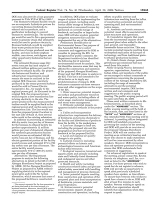 Federal Register / Vol. 74, No. 81 / Wednesday, April 29, 2009 / Notices                                           19545

                                         DOE may also provide a loan guarantee                      In addition, DOE plans to evaluate                 effects on public services and
                                         pursuant to Title XVII of EPAct 2005.1                  ranges of options for implementing the                infrastructure resulting from the influx
                                            The biomass-to-ethanol facility would                proposed project, including onsite                    of construction personnel and plant
                                         use an enzymatic hydrolysis process for                 versus offsite storage of feedstock; wet              operating staff, and environmental
                                         converting biomass feedstocks to                        (unprotected or uncovered) versus dry                 justice issues.
                                         ethanol and co-products, and a                          (protected or covered) storage of                        11. Aesthetic and scenic resources:
                                         gasification technology to convert                      feedstock; and smaller or larger boiler               potential visual effects associated with
                                         biomass to synthesis gas. The synthesis                 sizes. DOE will also explore potential                plant structures and operations.
                                         gas would be used to fire a gas-powered                 mitigation measures that could be                        12. Cumulative impacts that result
                                         boiler to generate steam that ultimately                implemented for any of the alternatives.              from the incremental impacts of the
                                         would be used to produce electricity.                      Preliminary Identification of                      proposed plant when added to the other
                                         Biomass feedstock would be supplied                     Environmental Issues: One purpose of                  past, present, and reasonably
                                         from waste products from the                            this Amended NOI is to solicit                        foreseeable future activities. This may
                                         production of crops produced near the                   comments and suggestions for DOE to                   include potential impacts resulting from
                                         facility, and may include sorghum                       consider in preparing the EIS. As                     widespread replication of this type of
                                         stubble, corn stover, switchgrass, and                  background for public comment, the                    technology, and from traditional grain-
                                         other opportunity feedstocks that are                   Department tentatively has identified                 to-ethanol production facilities.
                                         available.                                              the following list of potential                          13. Global climate change: potential
                                            The estimated biomass usage (dry                     environmental issues for analysis. This               greenhouse gas emissions that may
                                         metric tons per day) and output of                      list identifies resource areas that may be            result from this project.
                                         ethanol (million gallons per year) for the              affected by construction and operation                   Public Scoping Process: Interested
                                         biomass-to-ethanol facility, the project                of the proposed Abengoa Biorefinery                   agencies, organizations, American
                                         site features and location, and                         Project and that DOE plans to analyze in              Indian tribes, and members of the public
                                         infrastructure requirements would                       the EIS. This list is not intended to be              are encouraged to submit comments or
                                         remain the same as outlined in the                      all-inclusive or to imply any                         suggestions concerning the proposed
                                         original NOI. However, electricity                                                                            content of the Abengoa Biorefinery EIS,
                                                                                                 predetermination of impacts. DOE
                                         produced by the steam-powered turbine                                                                         including the range of reasonable
                                                                                                 welcomes comments on these resource
                                         would be sold to Pioneer Electric                                                                             alternatives and the potential
                                                                                                 areas and other suggestions on the scope
                                         Cooperative, Inc., for supply to the                                                                          environmental impacts. DOE invites
                                                                                                 of the EIS.
                                         regional power grid. As discussed in the                   1. Water resources: potential impacts              written and oral comments and
                                         original NOI, the proposed project                      on surface and groundwater resources                  suggestions at the public scoping
                                         would require a new transmission line                   and water quality, including effects of               meeting. The public scoping period will
                                         to bring electricity to the site. The                   water usage, wastewater management,                   be open until May 29, 2009.
                                         power produced by the steam-powered                                                                              Please send written comments to Ms.
                                                                                                 and storm water management.
                                         turbine would be supplied back to the                                                                         Kristin Kerwin, as described above
                                                                                                    2. Wetlands: potential impacts on
                                         regional power grid via this same new                                                                         under the ‘‘ADDRESSES’’ section. The
                                                                                                 apparent isolated wetlands at the project
                                         transmission line. The line would run                                                                         public scoping meeting will be held at
                                                                                                 site.
                                         from the proposed project location to                      3. Utility and transportation                      the location, date, and time listed in the
                                         the east side of Road 11, then several                  infrastructure: requirements for delivery             ‘‘DATES’’ and ‘‘ADDRESSES’’ sections of
                                         miles north to the existing substation.                 of feedstocks and process chemicals to                this Amended NOI. This meeting will be
                                            In addition to processing an estimated               the facility and distribution of products             informal. A presiding officer designated
                                         400 dry metric tons per day of biomass                  from the facility to the marketplace.                 by DOE will establish procedures
                                         for the biomass-to-ethanol facility (to                    4. Land use: changes in land use,                  governing the conduct of the meeting,
                                         produce approximately 12 million                        including the proposed site and the                   and DOE will provide an overview of
                                         gallons per year of denatured ethanol),                 geographical area that will provide                   the proposed Abengoa Biorefinery
                                         the synthesis gas production facility                   feedstock to the proposed facility.                   Project. DOE will not conduct the
                                         would process an estimated 300 dry                         5. Local and regional air quality:                 meeting as an evidentiary hearing, and
                                         metric tons per day of biomass, and the                 changes in air quality.                               those who choose to make statements
                                         electric generation portion of the facility                6. Cultural resources: including                   will not be cross-examined by other
                                         would process and estimated 275 to 700                  potential effects on historic and                     speakers. However, DOE representatives
                                         dry metric tons per day of biomass. The                 archaeological resources and American                 may ask speakers questions to help
                                         entire facility would process                           Indian tribal resources.                              ensure that DOE understands their
                                         approximately 975 to 1400 dry metric                       7. Ecological resources: terrestrial and           comments or suggestions.
                                         tons per day of biomass.                                aquatic plants and animals including                     For advanced registration to speak at
                                            Alternatives: The Department                         state and Federally-listed threatened                 the meeting, please contact Ms. Kristin
                                         proposes to analyze the following                       and endangered species and other                      Kerwin via telephone, mail, fax, or e-
                                         alternatives in detail in the EIS: (1) The              protected resources.                                  mail as listed in the ‘‘ADDRESSES’’
                                         Abengoa Biorefinery Project as proposed                    8. Health and safety: including                    section. For those persons who wish to
                                         by ABBK; (2) the Abengoa Biorefinery                    construction-related safety and process-              speak but do not register in advance,
                                         Project as proposed by ABBK without                     related safety associated with handling               DOE will provide an opportunity to
                                         supplying electricity to the regional                   and management of process chemicals.                  speak after previously scheduled
                                         power grid; and (3) the No Action                          9. Noise: potential impacts resulting              speakers have spoken, as time allows.
                                         alternative, which assumes that none of                 from construction and operation of the                To ensure that everyone who wishes to
                                         the proposed facilities is constructed.                 proposed plant and from transportation                speak has a chance to do so, DOE will
pwalker on PROD1PC71 with NOTICES




                                                                                                 of feedstocks, process materials, and                 allot at least five minutes to each
                                            1 The amount requested for the loan guarantee is
                                                                                                 plant byproducts.                                     speaker. Persons wishing to speak on
                                         not being disclosed at this time because it is
                                         business sensitive. Moreover, should DOE approve
                                                                                                    10. Socioeconomics: potential                      behalf of an organization should
                                         a loan guarantee, that amount may differ from the       socioeconomic impacts of plant                        identify that organization when they
                                         original request.                                       construction and operation, including                 request to speak.


                                    VerDate Nov<24>2008   17:48 Apr 28, 2009   Jkt 217001   PO 00000   Frm 00061   Fmt 4703   Sfmt 4703   E:FRFM29APN1.SGM   29APN1
 