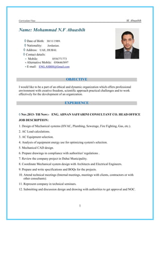Curriculum Vitae M. Abuasbih
1
Name: Mohammad N.F Abuasbih
◊◊◊◊ Date of Birth: 30/11/1989.
◊◊◊◊ Nationality: Jordanian.
◊◊◊◊ Address: UAE, DUBAI.
◊◊◊◊ Contact details:
- Mobile: 0556771773
- Alternative Mobile: 0506465897
- E-mail: ENG.ASBIH@Gmail.com
I would like to be a part of an ethical and dynamic organization which offers professional
environment with creative freedom, scientific approach practical challenges and to work
effectively for the development of an organization.
◊◊◊◊ Nov.2013- Till Now:- ENG. ADNAN SAFFARINI CONSULTANT CO. HEAD OFFICE
JOB DESCRIPTION:
1. Design of Mechanical systems (HVAC, Plumbing, Sewerage, Fire Fighting, Gas, etc.).
2. AC Load calculations.
3. AC Equipment selection.
4. Analysis of equipment energy use for optimizing system's selection.
5. Mechanical CAD design.
6. Prepare drawings in compliance with authorities' regulations .
7. Review the company project in Dubai Municipality.
8. Coordinate Mechanical system design with Architects and Electrical Engineers.
9. Prepare and write specifications and BOQs for the projects.
10. Attend technical meetings (Internal meetings, meetings with clients, contractors or with
other consultants).
11. Represent company in technical seminars.
12. Submitting and discussion design and drawing with authorities to get approval and NOC.
OBJECTIVE
EXPERIENCE
 