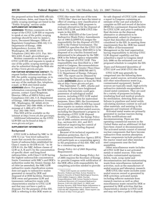 40136                           Federal Register / Vol. 72, No. 140 / Monday, July 23, 2007 / Notices

                                          the proposed action from DOE officials.                  GTCC-like waste (the use of the term                  for safe disposal of GTCC LLW; submit
                                          The locations, dates, and times for the                  ‘‘GTCC-like’’ does not have the intent or             a report to Congress containing an
                                          public scoping meetings are listed in the                effect of creating a new classification of            estimate of the cost and schedule to
                                          ‘‘Public Scoping’’ section under                         radioactive waste). DOE proposes to                   complete an EIS and record of decision
                                          SUPPLEMENTARY INFORMATION.                               evaluate alternatives for the disposal of             (ROD) for a permanent disposal facility
                                          ADDRESSES: Written comments on the                       both GTCC LLW and DOE GTCC-like                       for GTCC LLW; and prior to making a
                                          scope of the GTCC LLW EIS or requests                    waste in this EIS.                                    final decision on the disposal
                                          to speak at one of the public scoping                       Section 3(b)(1)(D) of the Low-Level                alternative or alternatives to be
                                          meetings should be sent to: James L.                     Radioactive Waste Policy Amendments                   implemented, submit to Congress a
                                          Joyce, Document Manager, Office of                       Act of 1985 (LLRWPAA) assigns the                     report that describes all alternatives
                                          Regulatory Compliance (EM–10), U.S.                      responsibility for the disposal of GTCC               considered in the EIS. In meeting these
                                          Department of Energy, 1000                               LLW to the Federal Government. The                    requirements thus far, DOE has named
                                          Independence Avenue, SW.,                                LLRWPAA specifies that the GTCC LLW                   the Office of Environmental
                                          Washington, DC 20585–0119.                               covered under Section 3(b)(1)(D) is to be             Management as the lead organization
                                          Telephone: (301) 903–2151. Fax: 301–                     disposed of in a facility licensed and                having responsibility to develop GTCC
                                          903–4303. E-mail: gtcceis@anl.gov.                       determined to be adequate by the NRC.                 LLW disposal capability and has
                                             Written comments on the scope of the                  DOE is the federal agency responsible                 submitted a report to Congress dated
                                          GTCC LLW EIS and requests to speak at                    for the disposal of GTCC LLW. This                    July 2006 on the estimated cost and
                                          one of the public scoping meetings can                   responsibility was described in a 1987                proposed schedule to complete the EIS.
                                          also be submitted through the Web site                   report to Congress, Recommendations
                                                                                                   for Management of Greater-Than-Class-                 Types and Estimated Quantities of
                                          at http://www.gtcceis.anl.gov.                                                                                 GTCC LLW and DOE GTCC-like Waste
                                                                                                   C Low-Level Waste (DOE/NE–0077),
                                          FOR FURTHER INFORMATION CONTACT: To
                                                                                                   U.S. Department of Energy, February                      GTCC LLW may generally be
                                          request further information about the                                                                          categorized into the following three
                                                                                                   1987. The report can be obtained by
                                          EIS, the public scoping meetings, or to                                                                        types: sealed sources, activated metals,
                                                                                                   contacting the Document Manager listed
                                          be placed on the EIS distribution list,                                                                        and other miscellaneous waste (e.g.,
                                                                                                   under ADDRESSES above or from the Web
                                          use any of the methods (fax, telephone,                                                                        contaminated equipment). Sealed
                                                                                                   site at http://www.gtcceis.anl.gov.
                                          e-mail, or Web site) listed under                           The September 11, 2001, attacks and                sources are typically small, high-activity
                                          ADDRESSES above. For general                             subsequent threats have heightened                    radioactive materials encapsulated in
                                          information concerning the DOE NEPA                      concerns that terrorists could gain                   closed metal containers. They are used
                                          process, contact: Carol Borgstrom,                       possession of radiological sealed                     for a variety of purposes including
                                          Director, Office of NEPA Policy and                      sources, including GTCC LLW sealed                    irradiating food and medical products
                                          Compliance (GC–20), U.S. Department                      sources, and use them for malevolent                  for sterilization, detecting flaws and
                                          of Energy, 1000 Independence Avenue,                     purposes. Since 2003, the Government                  failures in pipelines and metal welds,
                                          SW., Washington, DC 20585–0119.                          Accountability Office (GAO) has issued                calculating moisture content in soil and
                                             Telephone: 202–586–4600, or leave a                   three reports on matters related to the               other materials, and assisting in the
                                          message at 1–800–472–2756.                               security of uncontrolled sealed sources,              diagnosis and treatment of illnesses.
                                             Fax: 202–586–7031.                                    including the Department’s progress in                   Activated metal wastes are primarily
                                             This NOI will be available on the                                                                           generated in nuclear reactors during
                                                                                                   developing a GTCC LLW disposal
                                          internet at http://www.eh.doe.gov/nepa.                                                                        facility modifications and
                                                                                                   facility.1 In addition, the Energy Policy
                                             Additional information on the GTCC                                                                          decommissioning. There are 104
                                                                                                   Act of 2005 contains several provisions
                                          LLW EIS can be found at http://                                                                                operating commercial reactors in the
                                                                                                   (e.g., sections 631, 651, and 957)
                                          www.gtcceis.anl.gov.                                                                                           United States and an additional 18 that
                                                                                                   directed at improving the control of
                                          SUPPLEMENTARY INFORMATION:                               sealed sources, including disposal                    have been closed or decommissioned.
                                                                                                   availability.                                         The activated metals consist of internal
                                          Background
                                                                                                      Because of its technical expertise in              nuclear components that have become
                                             GTCC LLW is defined by NRC in 10                      radiation protection, the U.S.                        radioactive from neutron absorption.
                                          CFR 72.3 as ‘‘low-level radioactive                      Environmental Protection Agency (EPA)                 These components include portions of
                                          waste that exceeds the concentration                     will participate as a cooperating agency              the reactor vessel and other stainless
                                          limits of radionuclides established for                  in the preparation of this EIS. NRC will              steel components near the fuel
                                          Class C waste in 10 CFR 61.55.’’ In 10                   be a commenting agency.                               assemblies.
                                          CFR 61.55, the NRC defines classes of                                                                             Other miscellaneous waste includes
                                          LLW as A, B and C by the concentration                   Energy Policy Act of 2005 Reporting                   all GTCC LLW that is not activated
                                          of specific short- and long-lived                        Requirements                                          metals or sealed sources. This waste
                                          radionuclides, with Class C LLW having                     Section 631 of the Energy Policy Act                includes contaminated equipment,
                                          the highest radionuclide concentration                   of 2005 requires the Secretary of Energy              debris, trash, scrap metal and
                                          limits. Consistent with NRC’s and DOE’s                  to: provide Congress with notification of             decontamination and decommissioning
                                          authorities under the Atomic Energy Act                  the DOE office with responsibility for                waste from miscellaneous industrial
                                          of 1954 (as amended), the NRC LLW                        completing activities needed to provide               activities, such as the manufacture of
                                          radioactive waste classification system                                                                        sealed sources and laboratory research.
                                          does not apply to radioactive wastes                       1 These GAO reports are entitled Nuclear               DOE GTCC-like waste includes some
                                          generated or owned by DOE and                            Security: Federal and State Action Needed to          sealed sources owned or generated by
                                                                                                   Improve Security of Sealed Radiological Sources,
                                          disposed of at DOE facilities. However,                  GAO–03804 (August 6, 2004); Nuclear
                                                                                                                                                         DOE activities; activated metals
                                          DOE owns and generates LLW and                                                                                 including reflector materials from
sroberts on PROD1PC70 with NOTICES




                                                                                                   Nonproliferation: DOE Action Needed to Ensure
                                          transuranic radioactive waste with                       Continued Recovery of Unwanted Radioactive            research reactors as well as other
                                          characteristics similar to GTCC LLW                      Sources, GAO–03–438 (April 15, 2003); and             miscellaneous waste owned by DOE or
                                                                                                   Nuclear Security: DOE Needs Better Information to
                                          and that may not have a path to                          Guide Its Expanded Recovery of Sealed Sources,
                                                                                                                                                         generated by DOE activities that has
                                          disposal. For the purposes of this EIS,                  GAO–05–967 (September 2005). These reports can        characteristics similar to GTCC LLW
                                          DOE is referring to this DOE waste as                    be found at http://www.gao.gov/.                      and may not have a path to disposal.


                                     VerDate Aug<31>2005   17:09 Jul 20, 2007   Jkt 211001   PO 00000   Frm 00027   Fmt 4703   Sfmt 4703   E:FRFM23JYN1.SGM   23JYN1
 