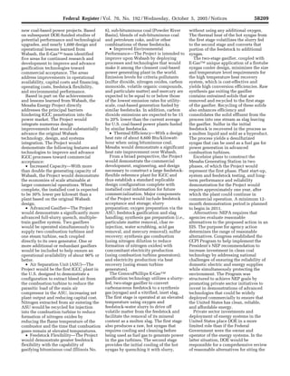 Federal Register / Vol. 70, No. 192 / Wednesday, October 5, 2005 / Notices                                           58209

     new coal-based power projects. Based                    6), sub-bituminous coal (Powder River                 without using any additional oxygen.
     on subsequent DOE-funded studies of                     Basin), blends of sub-bituminous coal                 The thermal heat of the hot syngas from
     potential performance and technological                 and petroleum coke, and/or other                      the first stage volatilizes the slurry fed
     upgrades, and nearly 1,600 design and                   combinations of these feedstocks.                     to the second stage and converts that
     operational lessons learned from                           • Improved Environmental                           portion of the feedstock to additional
     Wabash, the E-GasTM team identified                     Performance—The Project is intended to                syngas.
     five areas for continued research and                   improve upon Wabash by deploying                         The two-stage gasifier, coupled with
     development to improve and advance                      processes and technologies that would                 E-GasTM unique application of a firetube
     gasification technologies toward                        make it among the cleanest coal-based                 syngas cooler design, minimizes the size
     commercial acceptance. The areas                        power generating plant in the world.                  and temperature level requirements for
     address improvements in operational                     Emission levels for criteria pollutants               the high temperature heat recovery
     availability, capital costs and financing,              (sulfur dioxide, nitrogen oxides, carbon              system, which is cost-effective and
     operating costs, feedstock flexibility,                 monoxide, volatile organic compounds,                 yields high conversion efficiencies. Raw
     and environmental performance.                          and particulate matter) and mercury are               synthesis gas exiting the gasifier
        Based in part on the achievements                    expected to be equal to or below those                contains entrained solids that are
     and lessons learned from Wabash, the                    of the lowest emission rates for utility-             removed and recycled to the first stage
     Mesaba Energy Project directly                          scale, coal-based generation fueled by                of the gasifier. Recycling of these solids
     addresses the principal barriers                        similar feedstocks. In addition, carbon               also enhances efficiency and
     hindering IGCC penetration into the                     dioxide emissions are expected to be 15               consolidates the solid effluent from the
     power market. The Project would                         to 20% lower than the current average                 process into one stream as slag leaving
     integrate numerous design                               for U.S. coal-based power plants fueled               the gasifier. Sulfur in the initial
     improvements that would substantially                   by similar feedstocks.                                feedstock is recovered in the process as
     advance the original Wabash                                • Thermal Efficiency—With a design                 a molten liquid and sold as a byproduct.
     technology, design, and systems                         heat rate of about 8,600 Btu/kilowatt-                The process yields a desulfurized
     integration. The Project would                          hour when using bituminous coal,                      syngas that can be used as a fuel gas for
     demonstrate the following features and                  Mesaba would demonstrate a significant                power generation in advanced
     technologies to improve and advance                     heat rate improvement over Wabash.                    combustion turbines.
     IGCC processes toward commercial                           From a broad perspective, the Project                 Excelsior plans to construct the
     acceptance:                                             would demonstrate the commercial                      Mesaba Generating Station in two
        • Increased Capacity—With more                       development, engineering, and design                  phases, of which the Project would
     than double the generating capacity of                  necessary to construct a large feedstock-             represent the first phase. Plant start-up,
     Wabash, the Project would demonstrate                   flexible reference plant for IGCC and                 system and feedstock testing, and long-
     the economies of scale attainable at                    thus establish a standard replicable                  term performance and reliability
     larger commercial operations. When                      design configuration complete with                    demonstration for the Project would
     complete, the installed cost is expected                installed cost information for future                 require approximately one year, after
     to be 30% lower per kilowatt than a                     commercialization. Major components                   which the plant could continue in
     plant based on the original Wabash                      of the Project would include feedstock                commercial operation. A minimum 12-
     design.                                                 acceptance and storage; slurry                        month demonstration period is planned
        • Advanced Gasifier—The Project                      preparation; oxygen preparation via the               to begin in 2011.
     would demonstrate a significantly more                  ASU; feedstock gasification and slag                     Alternatives: NEPA requires that
     advanced full-slurry quench, multiple-                  handling; synthesis gas preparation (i.e.,            agencies evaluate reasonable
     train gasifier system. Two gasifiers                    particulate matter removal, char re-                  alternatives to the proposed action in an
     would be operated simultaneously to                     injection, water scrubbing, acid gas                  EIS. The purpose for agency action
     supply two combustion turbines and                      removal, and mercury removal); sulfur                 determines the range of reasonable
     one steam turbine, each coupled                         recovery; synthesis gas combustion                    alternatives. Congress established the
     directly to its own generator. One or                   (using nitrogen dilution to reduce                    CCPI Program to help implement the
     more additional or redundant gasifiers                  formation of nitrogen oxides) with                    President’s NEP recommendation to
     would be included to help ensure an                     concomitant electricity production                    increase investment in clean coal
     operational availability of about 90% or                (using combustion turbine generators);                technology by addressing national
     better.                                                 and electricity production via heat                   challenges of ensuring the reliability of
        • Air Separation Unit (ASU)—The                      recovery (using steam turbine                         domestic electric and energy supplies
     Project would be the first IGCC plant in                generators).                                          while simultaneously protecting the
     the U.S. designed to demonstrate a                         The ConocoPhillips E-GasTM                         environment. The Program was
     configuration to extract bleed air from                 gasification technology utilizes a slurry-            structured to achieve NEP goals by
     the combustion turbine to reduce the                    fed, two-stage gasifier to convert                    promoting private sector initiatives to
     parasitic load of the main air                          carbonaceous feedstock to a synthesis                 invest in demonstrations of advanced
     compressor in the ASU, increasing net                   gas (syngas) and a vitrified, inert slag.             technologies that could be widely
     plant output and reducing capital cost.                 The first stage is operated at an elevated            deployed commercially to ensure that
     Nitrogen extracted from air entering the                temperature using oxygen and                          the United States has clean, reliable,
     ASU would be recycled for injection                     feedstock-water slurry to drive off                   and affordable energy.
     into the combustion turbine to reduce                   volatile matter from the feedstock and                   Private sector investments and
     formation of nitrogen oxides by                         facilitate the removal of its mineral                 deployment of energy systems in the
     reducing the flame temperature of the                   content as a molten slag. The first stage             United States place DOE in a more
     combustor and the time that combustion                  also produces a raw, hot syngas that                  limited role than if the Federal
     gases remain at elevated temperatures.                  requires cooling and cleaning before                  Government were the owner and
        • Feedstock Flexibility—The Project                  being used as fuel gas to generate power              operator of the energy systems. In the
     would demonstrate greater feedstock                     in the gas turbines. The second stage                 latter situation, DOE would be
     flexibility with the capability of                      provides the initial cooling of the hot               responsible for a comprehensive review
     gasifying bituminous coal (Illinois No.                 syngas by quenching it with slurry,                   of reasonable alternatives for siting the


VerDate Aug<31>2005   16:03 Oct 04, 2005   Jkt 208001   PO 00000   Frm 00031   Fmt 4703   Sfmt 4703   E:FRFM05OCN1.SGM   05OCN1
 