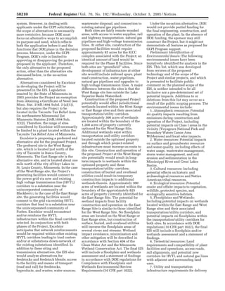 58210                      Federal Register / Vol. 70, No. 192 / Wednesday, October 5, 2005 / Notices

     system. However, in dealing with                        wastewater disposal; and connection to                   Under the no-action alternative, DOE
     applicants under the CCPI solicitation,                 existing natural gas pipelines.                       would not provide partial funding for
     the scope of alternatives is necessarily                   Both sites are fairly remote wooded                the final engineering, construction, and
     more restrictive, because DOE must                      areas, with access to water supplies, rail            operation of the plant. In the absence of
     focus on alternative ways to accomplish                 and highway transportation, natural gas               DOE funding, the sponsor may still
     its purpose and need, which reflects                    pipelines and high-voltage transmission               construct the Project, but it might not
     both the application before it and the                  lines. At either site, construction of the            demonstrate all features as proposed for
     functions that DOE plays in the decision                proposed facilities would require                     CCPI Program support.
     process. Moreover, under the CCPI                       approximately 85 acres for the IGCC                      Preliminary Identification of
     Program, DOE’s role is limited to                       complex associated with the Project; an               Environmental Issues: The following
     approving or disapproving the project as                identical amount of land would be                     environmental issues have been
     proposed by the applicant. Therefore,                   required for the Phase II facilities. Since           tentatively identified for analysis in the
     the only alternative to the proposed                    both sites are ‘‘greenfield’’ sites,                  EIS. This list, which was developed
     action, other than the alternative site                 development of infrastructure at either               from reviews of the proposed
     discussed below, is the no-action                       site would include railroad spurs, plant              technology and of the scope of the
     alternative.                                            road construction, water pipelines,                   Project and similar projects, and which
        Alternatives considered by Excelsior                 natural gas pipelines and upgrades to                 is presented to facilitate public
     in developing the Project will be                       high voltage transmission lines. A major              comment on the planned scope of the
     presented in the EIS. Legislation                       difference between the sites is that the              EIS, is neither intended to be all
     enacted by the State of Minnesota in                    West Range site lies outside the Lake                 inclusive nor a pre-determined set of
     2003 provides the Project an exemption                  Superior Basin Watershed.                             potential impacts. Additions to or
                                                                Construction of the proposed Project               deletions from this list may occur as a
     from obtaining a Certificate of Need (see
                                                             potentially would affect jurisdictional               result of the public scoping process. The
     Minn. Stat. 216B.1694 Subd. 2 (a)(1)),
                                                             wetlands located within the West Range                environmental issues include:
     but also requires the Project to be
                                                             or East Range sites and their associated                 1. Atmospheric resources: Potential
     located in the Taconite Tax Relief Area
                                                             transportation/utility corridors.                     air quality impacts resulting from
     (in northeastern Minnesota) [(at
                                                             Approximately 300 acres of wetlands                   emissions during construction and
     Minnesota Statutes 216B.1694 Sub.
                                                             are located within the boundary of the                operation of the Project, including
     1(3))]. Therefore, the range of sites
                                                             1,260 acres of property currently                     potential impacts on Class I areas in the
     considered by Excelsior will necessarily
                                                             optioned for the West Range Site.                     vicinity (Voyageurs National Park and
     be limited to a plant located within the
                                                             Additional wetlands exist within                      Boundary Waters Canoe Area
     Taconite Tax Relief Area of Minnesota.                  transportation and utility corridors                  Wilderness) and local odor impacts.
        Excelsior is proposing a preferred and               located outside the optioned property                    2. Water resources: Potential impacts
     alternative site for the proposed Project.              and through which project-related                     on surface and groundwater resources
     The preferred site is the West Range                    infrastructure must traverse on route to              and water quality, including effects of
     site, which is located just north of the                this site. Construction and operation of              water usage, wastewater management,
     city of Taconite in Itasca County,                      the proposed Project at the West Range                storm water management, and soil
     Minnesota. The East Range site is the                   site potentially would result in long-                erosion and sedimentation in the
     alternative site, and is located about one              term impacts to wetlands within the                   Mississippi River and Great Lakes
     mile north of the city of Hoyt Lakes in                 optioned property and these                           Basins.
     St. Louis County, Minnesota. In the case                transportation/utility corridors;                        3. Cultural resources: Including
     of the West Range site, the Project’s                   construction of buried and overhead                   potential effects on historic and
     generating facilities would connect to                  utilities could result in temporary                   archaeological resources and Native
     the power grid via new and existing                     construction impacts to additional                    American tribal resources.
     high voltage transmission line (HVTL)                   wetlands therein. Approximately 300                      4. Ecological resources: Potential
     corridors to a substation near the                      acres of wetlands are located within the              onsite and offsite impacts to vegetation,
     unincorporated community of                             boundary of the approximately 825                     wildlife, protected species, and
     Blackberry; in the case of the East Range               acres of property currently identified for            ecologically sensitive habitats.
     site, the generating facilities would                   the East Range Site. The potential for                   5. Floodplains and Wetlands:
     connect to the grid via existing HVTL                   wetland impacts from facility                         Including potential impacts on wetlands
     corridors that lead to a substation near                construction and operation on the East                located within the East Range and West
     the unincorporated community of                         Range Site is similar to those identified             Range sites and their associated
     Forbes. Excelsior would reconstruct                     for the West Range Site. No floodplain                transportation/utility corridors, and
     and/or reinforce the HVTL                               areas are located on the West Range or                potential impacts on floodplains within
     infrastructure within the final corridors               East Range sites, but construction of                 the transportation/utility corridors for
     selected. In conjunction with both                      surface, buried, and overhead utilities               both sites. In accordance with DOE
     phases of the Project, Excelsior                        will traverse the floodplain areas of                 regulations (10 CFR part 1022), the final
     anticipates that network reinforcements                 several rivers and streams. Wetland                   EIS will include a floodplain and/or
     would be required within other existing                 impact avoidance, minimization and                    wetlands assessment and a statement of
     HVTL corridors leading to load centers                  other mitigation will be described in                 findings.
     and/or at substations down-network of                   accordance with Section 404 of the                       6. Terrestrial resources: Land
     the existing substations identified. In                 Clean Water Act and the Minnesota                     requirements and compatibility of plant
     addition to these siting and                            Wetland Conservation Act. The final EIS               facilities and operations, access roads,
     transmission alternatives, the EIS also                 will include a floodplain and wetlands                rail alignments, and potential new
     would analyze alternatives for                          assessment and a statement of findings                corridors for HVTL and natural gas lines
     feedstocks and feedstock blends; access                 in accordance with DOE regulations for                with adjacent and surrounding land
     to the facility and means of transport                  Compliance with Floodplain and                        uses.
     (road and rail) for feedstocks,                         Wetlands Environmental Review                            7. Utility and transportation
     byproducts, and wastes; water sources;                  Requirements (10 CFR part 1022).                      infrastructure requirements for delivery


VerDate Aug<31>2005   16:03 Oct 04, 2005   Jkt 208001   PO 00000   Frm 00032   Fmt 4703   Sfmt 4703   E:FRFM05OCN1.SGM   05OCN1
 