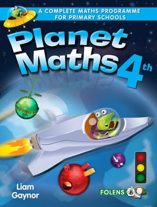Liam
Gaynor
4th
A COMPLETE MATHS PROGRAMME
FOR PRIMARY SCHOOLS
PLANETMATHS4TH
CLASS
A COMPLETE MATHS PROGRAMME
FOR PRIMARY SCHOOLS
folensonline.ie
Planet Maths incorporates the best methodology for teaching mathematics and
problem solving, with new features such as Real Life Maths sections, integrated
digital resources and differentiated material to motivate every child.
Main features include:
	 Real Life Maths visible throughout the series
	 Problem Solving units and emphasis on pair and group work
	 Digital Activities for classroom use
	 Differentiation catered for all levels of ability
	 Self Assessment incorporating traffic light system
	 Curriculum Objectives listed in pupil book
This programme reflects the latest teaching methods in Primary and Post Primary education.
Also available for this programme:
		 • Satellite activity books to complement each title
		 • Updateable Teachers Resource Books
		 • A range of classroom ancillary material
		 • Teacher’s eBooks and integrated digital resources on www.folensonline.ie
 