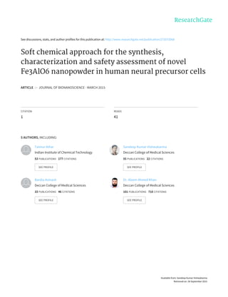 See	discussions,	stats,	and	author	profiles	for	this	publication	at:	http://www.researchgate.net/publication/273573068
Soft	chemical	approach	for	the	synthesis,
characterization	and	safety	assessment	of	novel
Fe3AlO6	nanopowder	in	human	neural	precursor	cells
ARTICLE		in		JOURNAL	OF	BIONANOSCIENCE	·	MARCH	2015
CITATION
1
READS
41
5	AUTHORS,	INCLUDING:
Taimur	Athar
Indian	Institute	of	Chemical	Technology
53	PUBLICATIONS			177	CITATIONS			
SEE	PROFILE
Sandeep	Kumar	Vishwakarma
Deccan	College	of	Medical	Sciences
55	PUBLICATIONS			22	CITATIONS			
SEE	PROFILE
Bardia	Avinash
Deccan	College	of	Medical	Sciences
33	PUBLICATIONS			46	CITATIONS			
SEE	PROFILE
Dr.	Aleem	Ahmed	Khan
Deccan	College	of	Medical	Sciences
101	PUBLICATIONS			710	CITATIONS			
SEE	PROFILE
Available	from:	Sandeep	Kumar	Vishwakarma
Retrieved	on:	28	September	2015
 