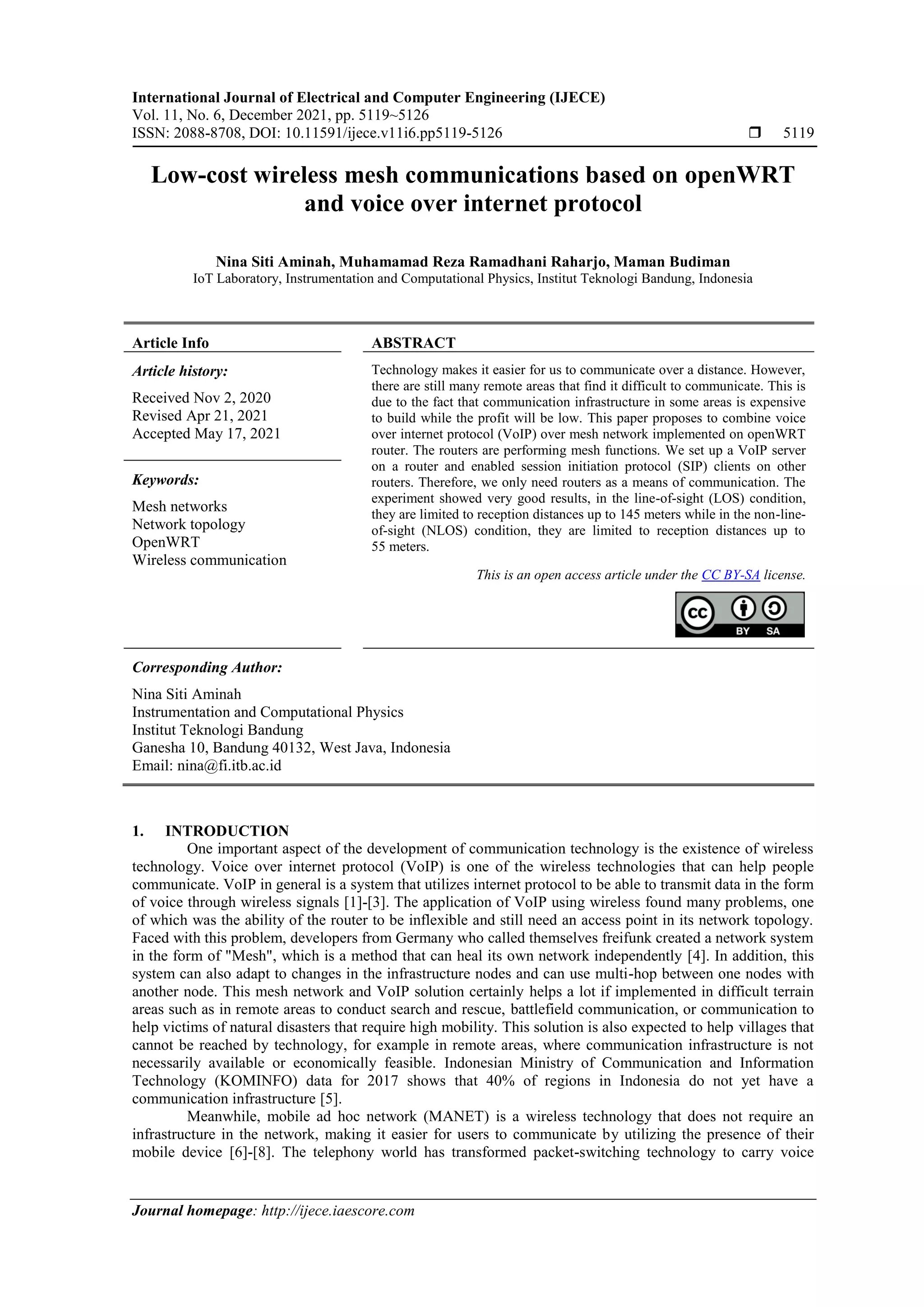 International Journal of Electrical and Computer Engineering (IJECE)
Vol. 11, No. 6, December 2021, pp. 5119~5126
ISSN: 2088-8708, DOI: 10.11591/ijece.v11i6.pp5119-5126  5119
Journal homepage: http://ijece.iaescore.com
Low-cost wireless mesh communications based on openWRT
and voice over internet protocol
Nina Siti Aminah, Muhamamad Reza Ramadhani Raharjo, Maman Budiman
IoT Laboratory, Instrumentation and Computational Physics, Institut Teknologi Bandung, Indonesia
Article Info ABSTRACT
Article history:
Received Nov 2, 2020
Revised Apr 21, 2021
Accepted May 17, 2021
Technology makes it easier for us to communicate over a distance. However,
there are still many remote areas that find it difficult to communicate. This is
due to the fact that communication infrastructure in some areas is expensive
to build while the profit will be low. This paper proposes to combine voice
over internet protocol (VoIP) over mesh network implemented on openWRT
router. The routers are performing mesh functions. We set up a VoIP server
on a router and enabled session initiation protocol (SIP) clients on other
routers. Therefore, we only need routers as a means of communication. The
experiment showed very good results, in the line-of-sight (LOS) condition,
they are limited to reception distances up to 145 meters while in the non-line-
of-sight (NLOS) condition, they are limited to reception distances up to
55 meters.
Keywords:
Mesh networks
Network topology
OpenWRT
Wireless communication
This is an open access article under the CC BY-SA license.
Corresponding Author:
Nina Siti Aminah
Instrumentation and Computational Physics
Institut Teknologi Bandung
Ganesha 10, Bandung 40132, West Java, Indonesia
Email: nina@fi.itb.ac.id
1. INTRODUCTION
One important aspect of the development of communication technology is the existence of wireless
technology. Voice over internet protocol (VoIP) is one of the wireless technologies that can help people
communicate. VoIP in general is a system that utilizes internet protocol to be able to transmit data in the form
of voice through wireless signals [1]-[3]. The application of VoIP using wireless found many problems, one
of which was the ability of the router to be inflexible and still need an access point in its network topology.
Faced with this problem, developers from Germany who called themselves freifunk created a network system
in the form of "Mesh", which is a method that can heal its own network independently [4]. In addition, this
system can also adapt to changes in the infrastructure nodes and can use multi-hop between one nodes with
another node. This mesh network and VoIP solution certainly helps a lot if implemented in difficult terrain
areas such as in remote areas to conduct search and rescue, battlefield communication, or communication to
help victims of natural disasters that require high mobility. This solution is also expected to help villages that
cannot be reached by technology, for example in remote areas, where communication infrastructure is not
necessarily available or economically feasible. Indonesian Ministry of Communication and Information
Technology (KOMINFO) data for 2017 shows that 40% of regions in Indonesia do not yet have a
communication infrastructure [5].
Meanwhile, mobile ad hoc network (MANET) is a wireless technology that does not require an
infrastructure in the network, making it easier for users to communicate by utilizing the presence of their
mobile device [6]-[8]. The telephony world has transformed packet-switching technology to carry voice
 