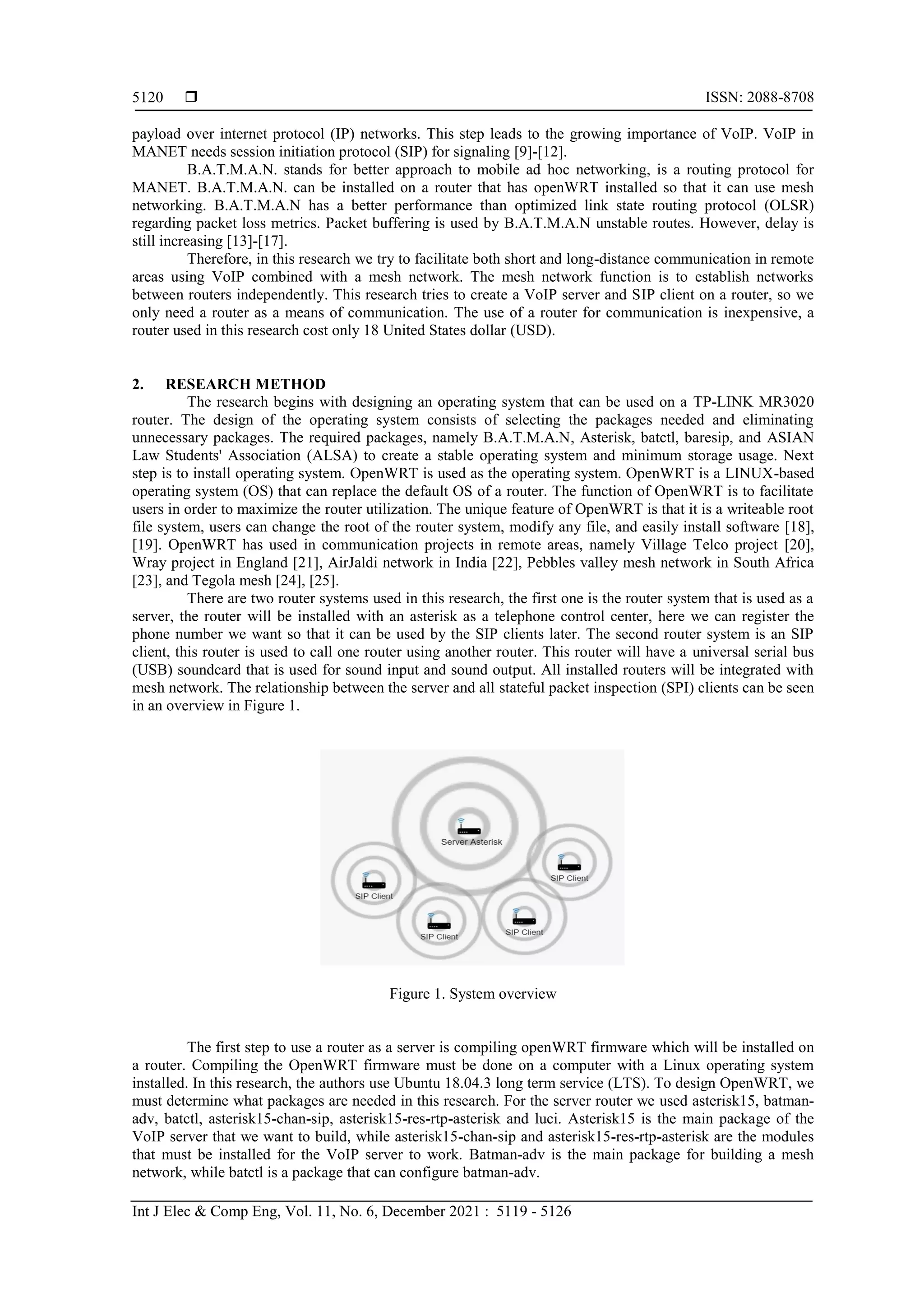  ISSN: 2088-8708
Int J Elec & Comp Eng, Vol. 11, No. 6, December 2021 : 5119 - 5126
5120
payload over internet protocol (IP) networks. This step leads to the growing importance of VoIP. VoIP in
MANET needs session initiation protocol (SIP) for signaling [9]-[12].
B.A.T.M.A.N. stands for better approach to mobile ad hoc networking, is a routing protocol for
MANET. B.A.T.M.A.N. can be installed on a router that has openWRT installed so that it can use mesh
networking. B.A.T.M.A.N has a better performance than optimized link state routing protocol (OLSR)
regarding packet loss metrics. Packet buffering is used by B.A.T.M.A.N unstable routes. However, delay is
still increasing [13]-[17].
Therefore, in this research we try to facilitate both short and long-distance communication in remote
areas using VoIP combined with a mesh network. The mesh network function is to establish networks
between routers independently. This research tries to create a VoIP server and SIP client on a router, so we
only need a router as a means of communication. The use of a router for communication is inexpensive, a
router used in this research cost only 18 United States dollar (USD).
2. RESEARCH METHOD
The research begins with designing an operating system that can be used on a TP-LINK MR3020
router. The design of the operating system consists of selecting the packages needed and eliminating
unnecessary packages. The required packages, namely B.A.T.M.A.N, Asterisk, batctl, baresip, and ASIAN
Law Students' Association (ALSA) to create a stable operating system and minimum storage usage. Next
step is to install operating system. OpenWRT is used as the operating system. OpenWRT is a LINUX-based
operating system (OS) that can replace the default OS of a router. The function of OpenWRT is to facilitate
users in order to maximize the router utilization. The unique feature of OpenWRT is that it is a writeable root
file system, users can change the root of the router system, modify any file, and easily install software [18],
[19]. OpenWRT has used in communication projects in remote areas, namely Village Telco project [20],
Wray project in England [21], AirJaldi network in India [22], Pebbles valley mesh network in South Africa
[23], and Tegola mesh [24], [25].
There are two router systems used in this research, the first one is the router system that is used as a
server, the router will be installed with an asterisk as a telephone control center, here we can register the
phone number we want so that it can be used by the SIP clients later. The second router system is an SIP
client, this router is used to call one router using another router. This router will have a universal serial bus
(USB) soundcard that is used for sound input and sound output. All installed routers will be integrated with
mesh network. The relationship between the server and all stateful packet inspection (SPI) clients can be seen
in an overview in Figure 1.
Figure 1. System overview
The first step to use a router as a server is compiling openWRT firmware which will be installed on
a router. Compiling the OpenWRT firmware must be done on a computer with a Linux operating system
installed. In this research, the authors use Ubuntu 18.04.3 long term service (LTS). To design OpenWRT, we
must determine what packages are needed in this research. For the server router we used asterisk15, batman-
adv, batctl, asterisk15-chan-sip, asterisk15-res-rtp-asterisk and luci. Asterisk15 is the main package of the
VoIP server that we want to build, while asterisk15-chan-sip and asterisk15-res-rtp-asterisk are the modules
that must be installed for the VoIP server to work. Batman-adv is the main package for building a mesh
network, while batctl is a package that can configure batman-adv.
 