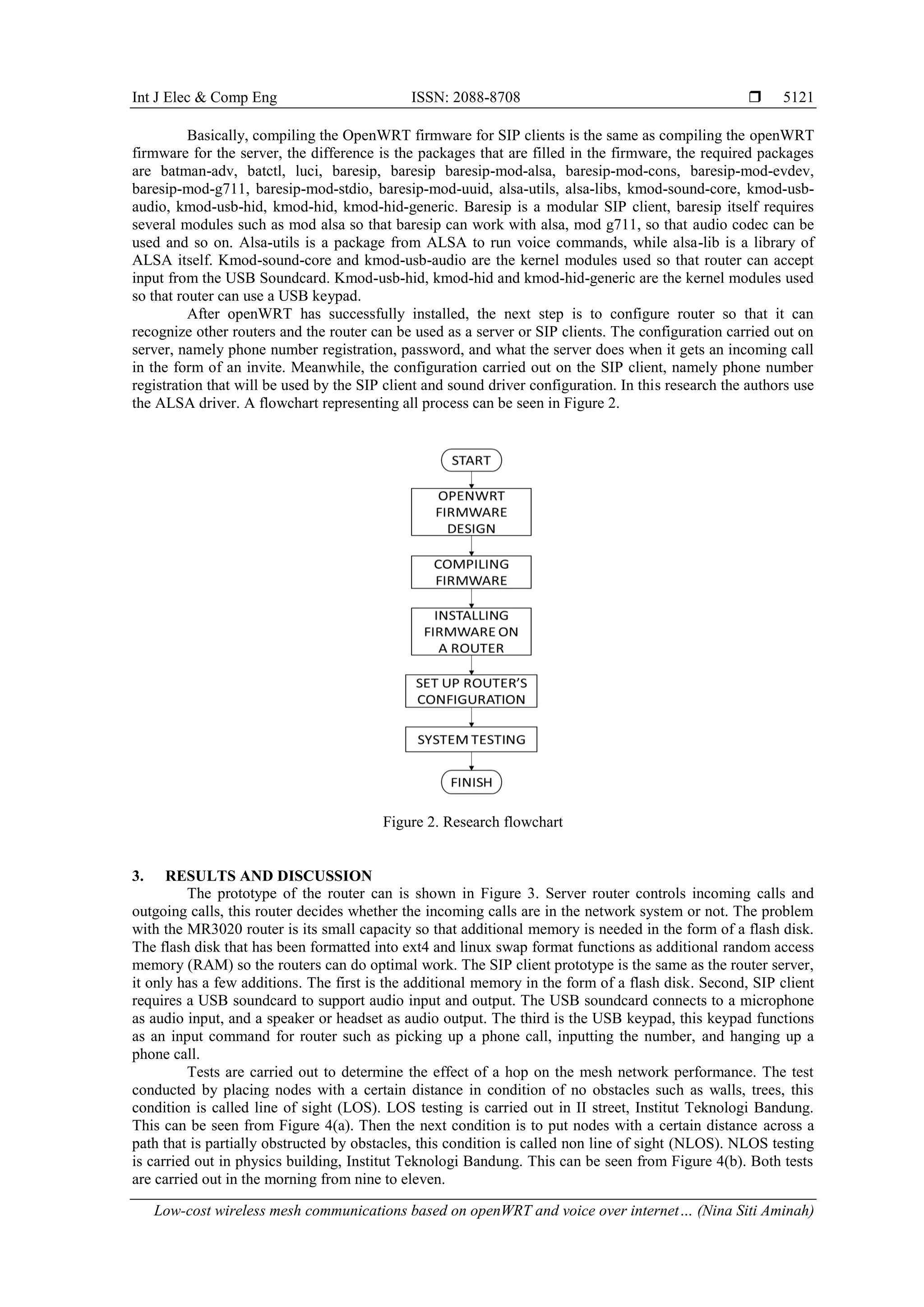 Int J Elec & Comp Eng ISSN: 2088-8708 
Low-cost wireless mesh communications based on openWRT and voice over internet… (Nina Siti Aminah)
5121
Basically, compiling the OpenWRT firmware for SIP clients is the same as compiling the openWRT
firmware for the server, the difference is the packages that are filled in the firmware, the required packages
are batman-adv, batctl, luci, baresip, baresip baresip-mod-alsa, baresip-mod-cons, baresip-mod-evdev,
baresip-mod-g711, baresip-mod-stdio, baresip-mod-uuid, alsa-utils, alsa-libs, kmod-sound-core, kmod-usb-
audio, kmod-usb-hid, kmod-hid, kmod-hid-generic. Baresip is a modular SIP client, baresip itself requires
several modules such as mod alsa so that baresip can work with alsa, mod g711, so that audio codec can be
used and so on. Alsa-utils is a package from ALSA to run voice commands, while alsa-lib is a library of
ALSA itself. Kmod-sound-core and kmod-usb-audio are the kernel modules used so that router can accept
input from the USB Soundcard. Kmod-usb-hid, kmod-hid and kmod-hid-generic are the kernel modules used
so that router can use a USB keypad.
After openWRT has successfully installed, the next step is to configure router so that it can
recognize other routers and the router can be used as a server or SIP clients. The configuration carried out on
server, namely phone number registration, password, and what the server does when it gets an incoming call
in the form of an invite. Meanwhile, the configuration carried out on the SIP client, namely phone number
registration that will be used by the SIP client and sound driver configuration. In this research the authors use
the ALSA driver. A flowchart representing all process can be seen in Figure 2.
Figure 2. Research flowchart
3. RESULTS AND DISCUSSION
The prototype of the router can is shown in Figure 3. Server router controls incoming calls and
outgoing calls, this router decides whether the incoming calls are in the network system or not. The problem
with the MR3020 router is its small capacity so that additional memory is needed in the form of a flash disk.
The flash disk that has been formatted into ext4 and linux swap format functions as additional random access
memory (RAM) so the routers can do optimal work. The SIP client prototype is the same as the router server,
it only has a few additions. The first is the additional memory in the form of a flash disk. Second, SIP client
requires a USB soundcard to support audio input and output. The USB soundcard connects to a microphone
as audio input, and a speaker or headset as audio output. The third is the USB keypad, this keypad functions
as an input command for router such as picking up a phone call, inputting the number, and hanging up a
phone call.
Tests are carried out to determine the effect of a hop on the mesh network performance. The test
conducted by placing nodes with a certain distance in condition of no obstacles such as walls, trees, this
condition is called line of sight (LOS). LOS testing is carried out in II street, Institut Teknologi Bandung.
This can be seen from Figure 4(a). Then the next condition is to put nodes with a certain distance across a
path that is partially obstructed by obstacles, this condition is called non line of sight (NLOS). NLOS testing
is carried out in physics building, Institut Teknologi Bandung. This can be seen from Figure 4(b). Both tests
are carried out in the morning from nine to eleven.
 