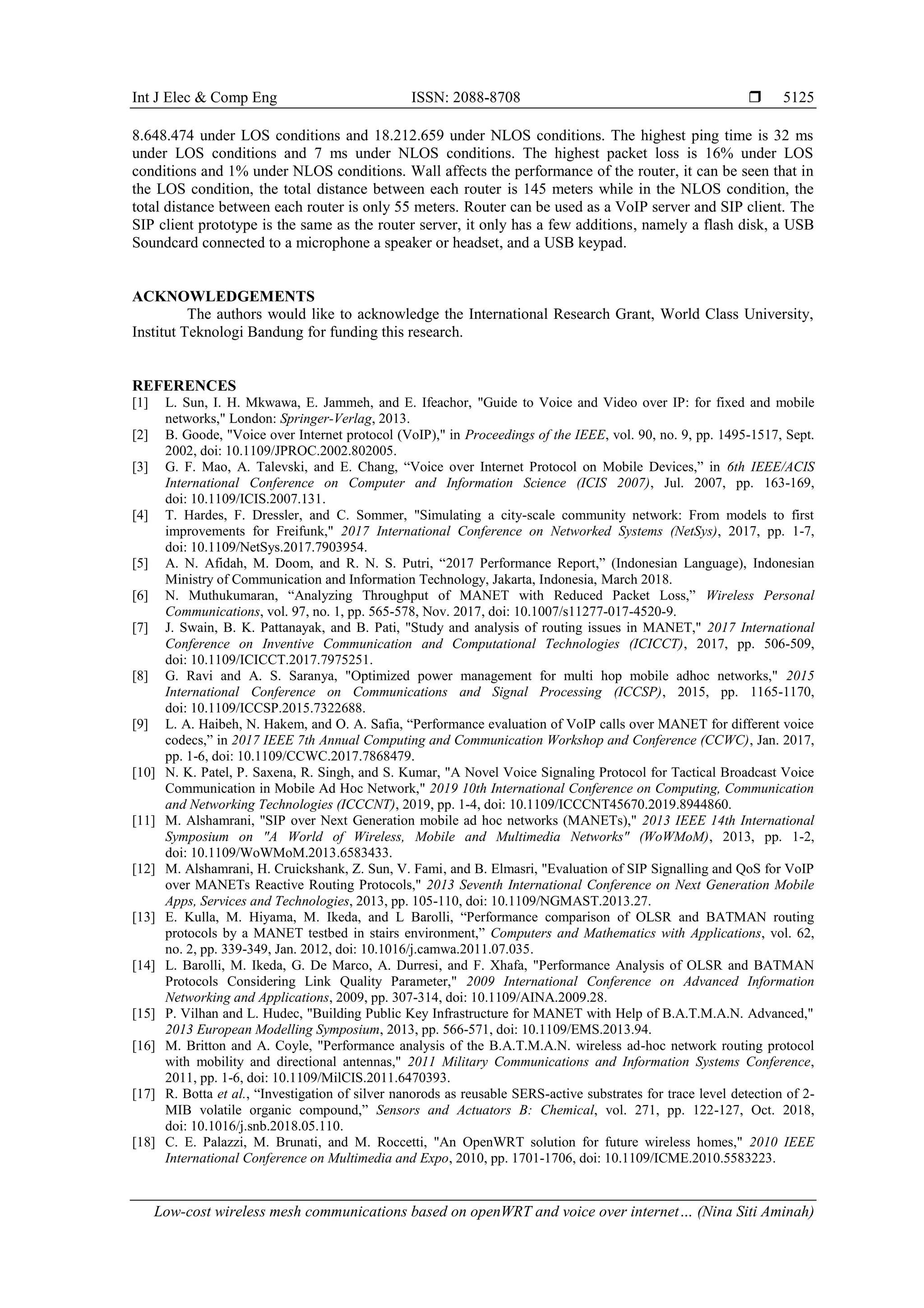 Int J Elec & Comp Eng ISSN: 2088-8708 
Low-cost wireless mesh communications based on openWRT and voice over internet… (Nina Siti Aminah)
5125
8.648.474 under LOS conditions and 18.212.659 under NLOS conditions. The highest ping time is 32 ms
under LOS conditions and 7 ms under NLOS conditions. The highest packet loss is 16% under LOS
conditions and 1% under NLOS conditions. Wall affects the performance of the router, it can be seen that in
the LOS condition, the total distance between each router is 145 meters while in the NLOS condition, the
total distance between each router is only 55 meters. Router can be used as a VoIP server and SIP client. The
SIP client prototype is the same as the router server, it only has a few additions, namely a flash disk, a USB
Soundcard connected to a microphone a speaker or headset, and a USB keypad.
ACKNOWLEDGEMENTS
The authors would like to acknowledge the International Research Grant, World Class University,
Institut Teknologi Bandung for funding this research.
REFERENCES
[1] L. Sun, I. H. Mkwawa, E. Jammeh, and E. Ifeachor, "Guide to Voice and Video over IP: for fixed and mobile
networks," London: Springer-Verlag, 2013.
[2] B. Goode, "Voice over Internet protocol (VoIP)," in Proceedings of the IEEE, vol. 90, no. 9, pp. 1495-1517, Sept.
2002, doi: 10.1109/JPROC.2002.802005.
[3] G. F. Mao, A. Talevski, and E. Chang, “Voice over Internet Protocol on Mobile Devices,” in 6th IEEE/ACIS
International Conference on Computer and Information Science (ICIS 2007), Jul. 2007, pp. 163-169,
doi: 10.1109/ICIS.2007.131.
[4] T. Hardes, F. Dressler, and C. Sommer, "Simulating a city-scale community network: From models to first
improvements for Freifunk," 2017 International Conference on Networked Systems (NetSys), 2017, pp. 1-7,
doi: 10.1109/NetSys.2017.7903954.
[5] A. N. Afidah, M. Doom, and R. N. S. Putri, “2017 Performance Report,” (Indonesian Language), Indonesian
Ministry of Communication and Information Technology, Jakarta, Indonesia, March 2018.
[6] N. Muthukumaran, “Analyzing Throughput of MANET with Reduced Packet Loss,” Wireless Personal
Communications, vol. 97, no. 1, pp. 565-578, Nov. 2017, doi: 10.1007/s11277-017-4520-9.
[7] J. Swain, B. K. Pattanayak, and B. Pati, "Study and analysis of routing issues in MANET," 2017 International
Conference on Inventive Communication and Computational Technologies (ICICCT), 2017, pp. 506-509,
doi: 10.1109/ICICCT.2017.7975251.
[8] G. Ravi and A. S. Saranya, "Optimized power management for multi hop mobile adhoc networks," 2015
International Conference on Communications and Signal Processing (ICCSP), 2015, pp. 1165-1170,
doi: 10.1109/ICCSP.2015.7322688.
[9] L. A. Haibeh, N. Hakem, and O. A. Safia, “Performance evaluation of VoIP calls over MANET for different voice
codecs,” in 2017 IEEE 7th Annual Computing and Communication Workshop and Conference (CCWC), Jan. 2017,
pp. 1-6, doi: 10.1109/CCWC.2017.7868479.
[10] N. K. Patel, P. Saxena, R. Singh, and S. Kumar, "A Novel Voice Signaling Protocol for Tactical Broadcast Voice
Communication in Mobile Ad Hoc Network," 2019 10th International Conference on Computing, Communication
and Networking Technologies (ICCCNT), 2019, pp. 1-4, doi: 10.1109/ICCCNT45670.2019.8944860.
[11] M. Alshamrani, "SIP over Next Generation mobile ad hoc networks (MANETs)," 2013 IEEE 14th International
Symposium on "A World of Wireless, Mobile and Multimedia Networks" (WoWMoM), 2013, pp. 1-2,
doi: 10.1109/WoWMoM.2013.6583433.
[12] M. Alshamrani, H. Cruickshank, Z. Sun, V. Fami, and B. Elmasri, "Evaluation of SIP Signalling and QoS for VoIP
over MANETs Reactive Routing Protocols," 2013 Seventh International Conference on Next Generation Mobile
Apps, Services and Technologies, 2013, pp. 105-110, doi: 10.1109/NGMAST.2013.27.
[13] E. Kulla, M. Hiyama, M. Ikeda, and L Barolli, “Performance comparison of OLSR and BATMAN routing
protocols by a MANET testbed in stairs environment,” Computers and Mathematics with Applications, vol. 62,
no. 2, pp. 339-349, Jan. 2012, doi: 10.1016/j.camwa.2011.07.035.
[14] L. Barolli, M. Ikeda, G. De Marco, A. Durresi, and F. Xhafa, "Performance Analysis of OLSR and BATMAN
Protocols Considering Link Quality Parameter," 2009 International Conference on Advanced Information
Networking and Applications, 2009, pp. 307-314, doi: 10.1109/AINA.2009.28.
[15] P. Vilhan and L. Hudec, "Building Public Key Infrastructure for MANET with Help of B.A.T.M.A.N. Advanced,"
2013 European Modelling Symposium, 2013, pp. 566-571, doi: 10.1109/EMS.2013.94.
[16] M. Britton and A. Coyle, "Performance analysis of the B.A.T.M.A.N. wireless ad-hoc network routing protocol
with mobility and directional antennas," 2011 Military Communications and Information Systems Conference,
2011, pp. 1-6, doi: 10.1109/MilCIS.2011.6470393.
[17] R. Botta et al., “Investigation of silver nanorods as reusable SERS-active substrates for trace level detection of 2-
MIB volatile organic compound,” Sensors and Actuators B: Chemical, vol. 271, pp. 122-127, Oct. 2018,
doi: 10.1016/j.snb.2018.05.110.
[18] C. E. Palazzi, M. Brunati, and M. Roccetti, "An OpenWRT solution for future wireless homes," 2010 IEEE
International Conference on Multimedia and Expo, 2010, pp. 1701-1706, doi: 10.1109/ICME.2010.5583223.
 