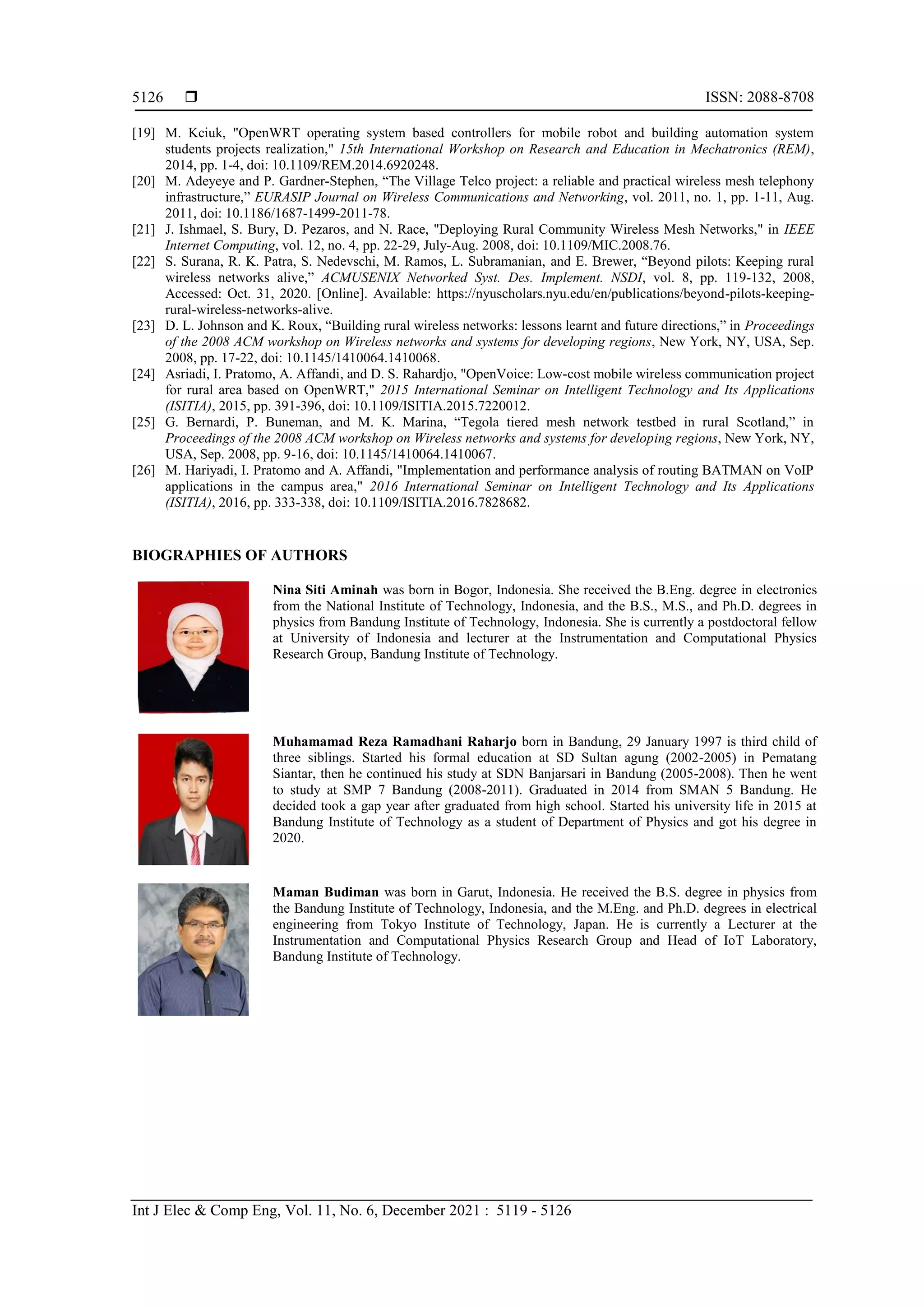  ISSN: 2088-8708
Int J Elec & Comp Eng, Vol. 11, No. 6, December 2021 : 5119 - 5126
5126
[19] M. Kciuk, "OpenWRT operating system based controllers for mobile robot and building automation system
students projects realization," 15th International Workshop on Research and Education in Mechatronics (REM),
2014, pp. 1-4, doi: 10.1109/REM.2014.6920248.
[20] M. Adeyeye and P. Gardner-Stephen, “The Village Telco project: a reliable and practical wireless mesh telephony
infrastructure,” EURASIP Journal on Wireless Communications and Networking, vol. 2011, no. 1, pp. 1-11, Aug.
2011, doi: 10.1186/1687-1499-2011-78.
[21] J. Ishmael, S. Bury, D. Pezaros, and N. Race, "Deploying Rural Community Wireless Mesh Networks," in IEEE
Internet Computing, vol. 12, no. 4, pp. 22-29, July-Aug. 2008, doi: 10.1109/MIC.2008.76.
[22] S. Surana, R. K. Patra, S. Nedevschi, M. Ramos, L. Subramanian, and E. Brewer, “Beyond pilots: Keeping rural
wireless networks alive,” ACMUSENIX Networked Syst. Des. Implement. NSDI, vol. 8, pp. 119-132, 2008,
Accessed: Oct. 31, 2020. [Online]. Available: https://nyuscholars.nyu.edu/en/publications/beyond-pilots-keeping-
rural-wireless-networks-alive.
[23] D. L. Johnson and K. Roux, “Building rural wireless networks: lessons learnt and future directions,” in Proceedings
of the 2008 ACM workshop on Wireless networks and systems for developing regions, New York, NY, USA, Sep.
2008, pp. 17-22, doi: 10.1145/1410064.1410068.
[24] Asriadi, I. Pratomo, A. Affandi, and D. S. Rahardjo, "OpenVoice: Low-cost mobile wireless communication project
for rural area based on OpenWRT," 2015 International Seminar on Intelligent Technology and Its Applications
(ISITIA), 2015, pp. 391-396, doi: 10.1109/ISITIA.2015.7220012.
[25] G. Bernardi, P. Buneman, and M. K. Marina, “Tegola tiered mesh network testbed in rural Scotland,” in
Proceedings of the 2008 ACM workshop on Wireless networks and systems for developing regions, New York, NY,
USA, Sep. 2008, pp. 9-16, doi: 10.1145/1410064.1410067.
[26] M. Hariyadi, I. Pratomo and A. Affandi, "Implementation and performance analysis of routing BATMAN on VoIP
applications in the campus area," 2016 International Seminar on Intelligent Technology and Its Applications
(ISITIA), 2016, pp. 333-338, doi: 10.1109/ISITIA.2016.7828682.
BIOGRAPHIES OF AUTHORS
Nina Siti Aminah was born in Bogor, Indonesia. She received the B.Eng. degree in electronics
from the National Institute of Technology, Indonesia, and the B.S., M.S., and Ph.D. degrees in
physics from Bandung Institute of Technology, Indonesia. She is currently a postdoctoral fellow
at University of Indonesia and lecturer at the Instrumentation and Computational Physics
Research Group, Bandung Institute of Technology.
Muhamamad Reza Ramadhani Raharjo born in Bandung, 29 January 1997 is third child of
three siblings. Started his formal education at SD Sultan agung (2002-2005) in Pematang
Siantar, then he continued his study at SDN Banjarsari in Bandung (2005-2008). Then he went
to study at SMP 7 Bandung (2008-2011). Graduated in 2014 from SMAN 5 Bandung. He
decided took a gap year after graduated from high school. Started his university life in 2015 at
Bandung Institute of Technology as a student of Department of Physics and got his degree in
2020.
Maman Budiman was born in Garut, Indonesia. He received the B.S. degree in physics from
the Bandung Institute of Technology, Indonesia, and the M.Eng. and Ph.D. degrees in electrical
engineering from Tokyo Institute of Technology, Japan. He is currently a Lecturer at the
Instrumentation and Computational Physics Research Group and Head of IoT Laboratory,
Bandung Institute of Technology.
 