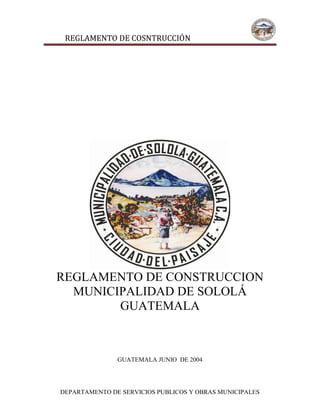 REGLAMENTO DE COSNTRUCCIÓN
DEPARTAMENTO DE SERVICIOS PUBLICOS Y OBRAS MUNICIPALES
REGLAMENTO DE CONSTRUCCION
MUNICIPALIDAD DE SOLOLÁ
GUATEMALA
GUATEMALA JUNIO DE 2004
 