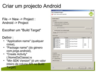 Criar um projecto Android File -> New -> Project :  Android -> Project Escolher um "Build Target" Definir : "Application name" (qualquer coisa),  "Package name" (do género com.jorge.android),  "Create Activity" (.NomeDaClasse) e  "Min SDK Version" (é um valor inteiro da coluna API no Build Target) 