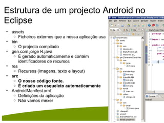 Estrutura de um projecto Android no Eclipse assets Ficheiros externos que a nossa aplicação usa bin O projecto compilado  gen.com.jorge R.java  É gerado automaticamente e contém identificadores de recursos res Recursos (imagens, texto e layout)  src O nosso código fonte. É criado um esqueleto automaticamente  AndroidManifest.xml Definições da aplicação Não vamos mexer 