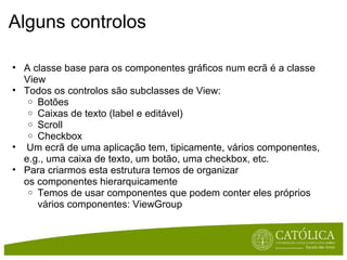 Alguns controlos A classe base para os componentes gráficos num ecrã é a classe View Todos os controlos são subclasses de View: Botões Caixas de texto (label e editável) Scroll Checkbox   Um ecrã de uma aplicação tem, tipicamente, vários componentes, e.g., uma caixa de texto, um botão, uma checkbox, etc. Para criarmos esta estrutura temos de organizar os componentes hierarquicamente Temos de usar componentes que podem conter eles próprios vários componentes: ViewGroup 