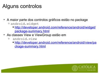 Alguns controlos A maior parte dos controlos gráficos estão no package android.widget http://developer.android.com/reference/android/widget/package-summary.html As classes View e ViewGroup estão em   android.view http://developer.android.com/reference/android/view/package-summary.html 