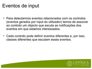 Eventos de input Para detectarmos eventos relacionados com os controlos (eventos gerados por input do utilizador) temos de associar ao controlo um objecto que escuta as notificações dos eventos em que estamos interessados.  Cada controlo pode definir eventos diferentes e, por isso, classes diferentes que escutam esses eventos. 