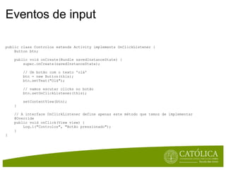 Eventos de input public class Controlos extends Activity implements OnClickListener {      Button btn;      public void onCreate(Bundle savedInstanceState) {          super.onCreate(savedInstanceState);                   // Um botão com o texto 'olá'          btn = new Button(this);          btn.setText("Olá");          // vamos escutar clicks no botão          btn.setOnClickListener(this);                   setContentView(btn);      }      // A interface OnClickListener define apenas este método que temos de implementar      @Override      public void onClick(View view) {          Log.i("Controlos", "Botão pressionado");      } } 