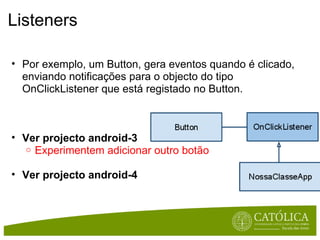 Listeners Por exemplo, um Button, gera eventos quando é clicado, enviando notificações para o objecto do tipo OnClickListener que está registado no Button. Ver projecto android-3 Experimentem adicionar outro botão Ver projecto android-4 