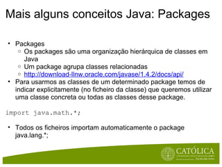 Mais alguns conceitos Java: Packages Packages  Os packages são uma organização hierárquica de classes em Java Um package agrupa classes relacionadas  http://download-llnw.oracle.com/javase/1.4.2/docs/api/ Para usarmos as classes de um determinado package temos de indicar explicitamente (no ficheiro da classe) que queremos utilizar uma classe concreta ou todas as classes desse package. import java.math.*; Todos os ficheiros importam automaticamente o package java.lang.*; 