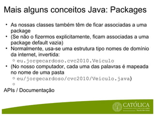 Mais alguns conceitos Java: Packages As nossas classes também têm de ficar associadas a uma package (Se não o fizermos explicitamente, ficam associadas a uma package default vazia) Normalmente, usa-se uma estrutura tipo nomes de domínio da internet, invertida: eu.jorgecardoso.cvc2010.Veiculo (No nosso computador, cada uma das palavras é mapeada no nome de uma pasta eu/jorgecardoso/cvc2010/Veiculo.java )   APIs / Documentação 