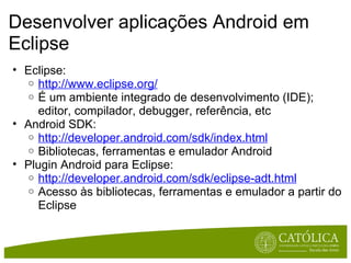 Desenvolver aplicações Android em Eclipse Eclipse:  http://www.eclipse.org/ É um ambiente integrado de desenvolvimento (IDE); editor, compilador, debugger, referência, etc Android SDK:  http://developer.android.com/sdk/index.html Bibliotecas, ferramentas e emulador Android Plugin Android para Eclipse:  http://developer.android.com/sdk/eclipse-adt.html Acesso às bibliotecas, ferramentas e emulador a partir do Eclipse 