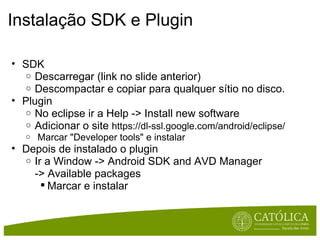 Instalação SDK e Plugin SDK Descarregar (link no slide anterior) Descompactar e copiar para qualquer sítio no disco. Plugin No eclipse ir a Help -> Install new software Adicionar o site  https://dl-ssl.google.com/android/eclipse/   Marcar "Developer tools" e instalar Depois de instalado o plugin Ir a Window -> Android SDK and AVD Manager -> Available packages  Marcar e instalar 