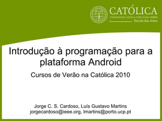Introdução à programação para a plataforma Android Cursos de Verão na Católica 2010 Jorge C. S. Cardoso, Luís Gustavo Martins jorgecardoso@ieee.org, lmartins@porto.ucp.pt 