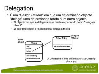Delegation É um  "Design Pattern"  em que um determinado objecto "delega" uma determinada tarefa num outro objecto O objecto em que é delegada essa tarefa é conhecido como "delegate object" O delegate object é "especialista" naquela tarefa   Delegate  Object Some  Object A Delegation é uma alternativa à SubClassing (herança) http://www.stanford.edu/class/cs193p/cgi-bin/drupal/downloads-2010-winter   