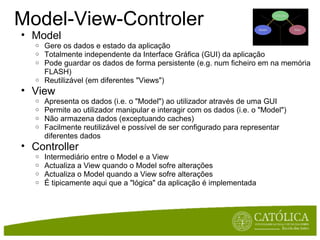 Model-View-Controler Model Gere os dados e estado da aplicação Totalmente independente da Interface Gráfica (GUI) da aplicação Pode guardar os dados de forma persistente (e.g. num ficheiro em na memória FLASH) Reutilizável (em diferentes "Views") View Apresenta os dados (i.e. o "Model") ao utilizador através de uma GUI Permite ao utilizador manipular e interagir com os dados (i.e. o "Model") Não armazena dados (exceptuando caches) Facilmente reutilizável e possível de ser configurado para representar diferentes dados  Controller Intermediário entre o Model e a View Actualiza a View quando o Model sofre alterações Actualiza o Model quando a View sofre alterações  É tipicamente aqui que a "lógica" da aplicação é implementada 