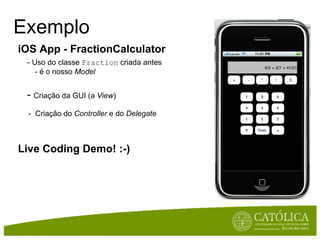 Exemplo iOS App - FractionCalculator       - Uso do classe  Fraction  criada antes          - é o nosso  Model     -  Criação da GUI (a  View )              -  Criação do  Controller  e do  Delegate            Live Coding Demo! :-) 