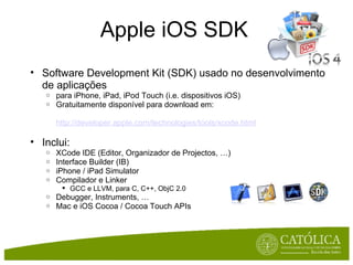 Apple iOS SDK Software Development Kit (SDK) usado no desenvolvimento de aplicações para iPhone, iPad, iPod Touch (i.e. dispositivos iOS) Gratuitamente disponível para download em:  http://developer.apple.com/technologies/tools/xcode.html   Inclui: XCode IDE (Editor, Organizador de Projectos, …) Interface Builder (IB) iPhone / iPad Simulator Compilador e Linker GCC e LLVM, para C, C++, ObjC 2.0  Debugger, Instruments, … Mac e iOS Cocoa / Cocoa Touch APIs 