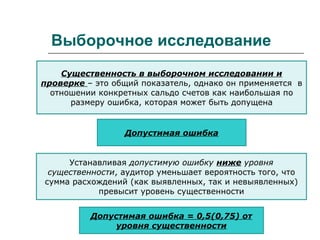 Выборочное исследование
Существенность в выборочном исследовании и
проверке – это общий показатель, однако он применяется в
отношении конкретных сальдо счетов как наибольшая по
размеру ошибка, которая может быть допущена
Допустимая ошибка
Устанавливая допустимую ошибку ниже уровня
существенности, аудитор уменьшает вероятность того, что
сумма расхождений (как выявленных, так и невыявленных)
превысит уровень существенности
Допустимая ошибка = 0,5(0,75) от
уровня существенности
 