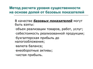 Метод расчета уровня существенности
на основе долей от базовых показателей
В качестве базовых показателей могут
быть взяты:
-объем реализации товаров, работ, услуг;
-себестоимость реализованной продукции;
-бухгалтерская прибыль до
налогообложения;
-валюта баланса;
-внеоборотные активы;
-чистая прибыль.
 