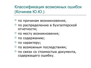 Классификация возможных ошибок
(Кочинев Ю.Ю.)
 по причинам возникновения;
 по распределению в бухгалтерской
отчетности;
 по месту возникновения;
 по содержанию;
 по характеру;
 по возможным последствиям;
 по связи со стоимостью документа,
содержащего ошибку.
 
