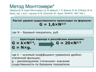 Метод Монтгомери*
*Дефлиз Д. Ф. Аудит Монтгомери / Д. Ф. Дефлиз, Г. Р. Дженик, В. М. О’Рейли, М. Б.
Хирш; пер. с англ.: под ред. Я. В. Соколова. М.: Аудит, ЮНИТИ, 1997. 542 с.
Расчет уровня существенности происходит по формуле:
G = 1,6×N2/3
где N – базовый показатель, руб.
Адаптация подхода к российским компаниям:
G = k×N2/3
, G = 20×N2/3
G = N×g.
где k – искомый коэффициент уравнения дробно-
степенной функции;
g – рекомендуемое «точечное» значение
существенности по базовому показателю
 